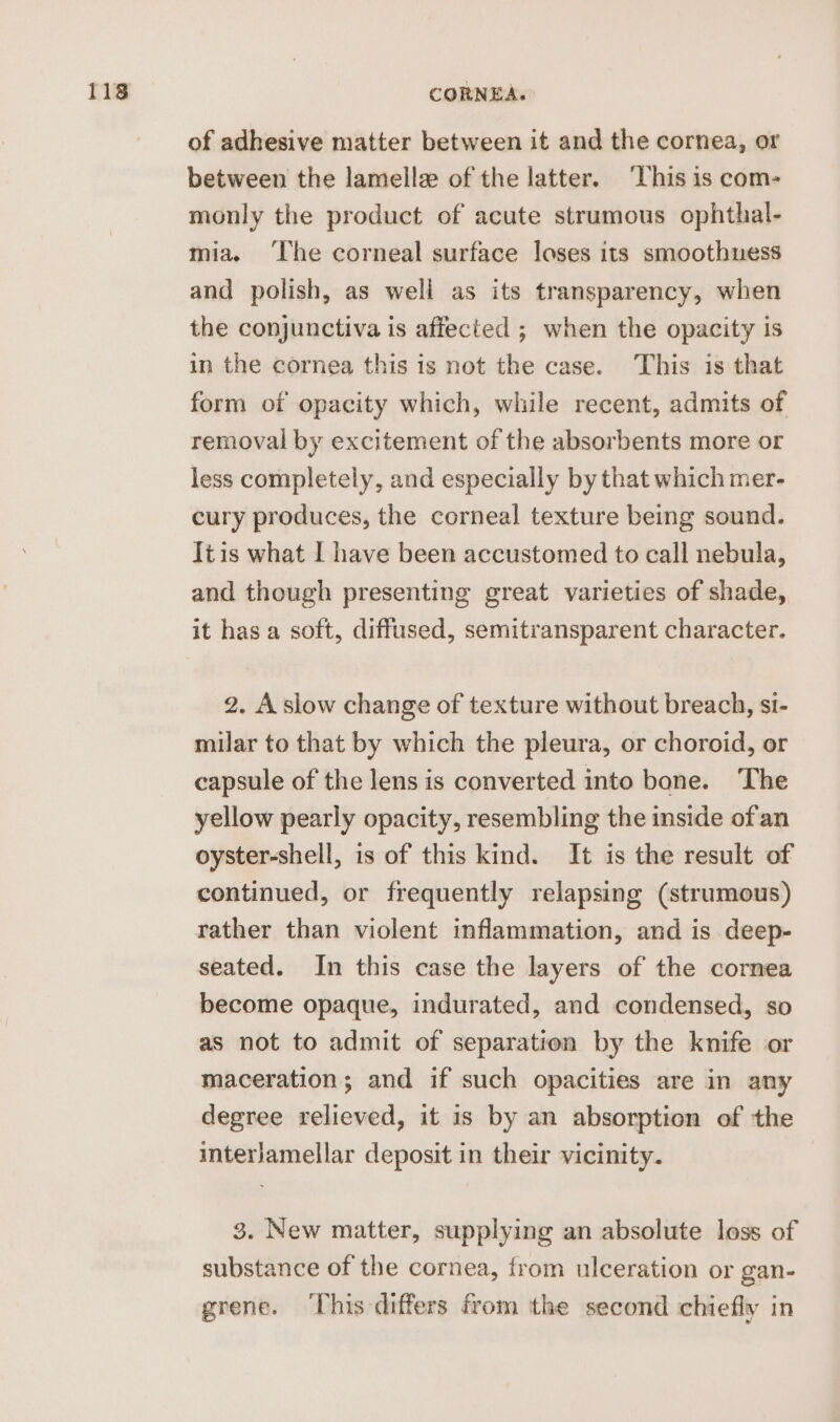 of adhesive matter between it and the cornea, or between the lamelle of the latter. ‘This is com- monly the product of acute strumous ophthal- mia. ‘The corneal surface loses its smoothuess and polish, as weli as its transparency, when the conjunctiva is affected ; when the opacity is in the cornea this is not the case. This is that form of opacity which, while recent, admits of removal by excitement of the absorbents more or less completely, and especially by that which mer- cury produces, the corneal texture being sound. Itis what I have been accustomed to call nebula, and though presenting great varieties of shade, it has a soft, diffused, semitransparent character. 2. A slow change of texture without breach, si- milar to that by which the pleura, or choroid, or capsule of the lens is converted into bone. The yellow pearly opacity, resembling the inside of an oyster-shell, is of this kind. It is the result of continued, or frequently relapsing (strumous) rather than violent inflammation, and is deep- seated. In this case the layers of the cornea become opaque, indurated, and condensed, so as not to admit of separation by the knife or maceration; and if such opacities are in any degree relieved, it is by an absorption of the interjamellar deposit in their vicinity. | 3. New matter, supplying an absolute loss of substance of the cornea, from ulceration or gan- grene. ‘This differs from the second chiefly in