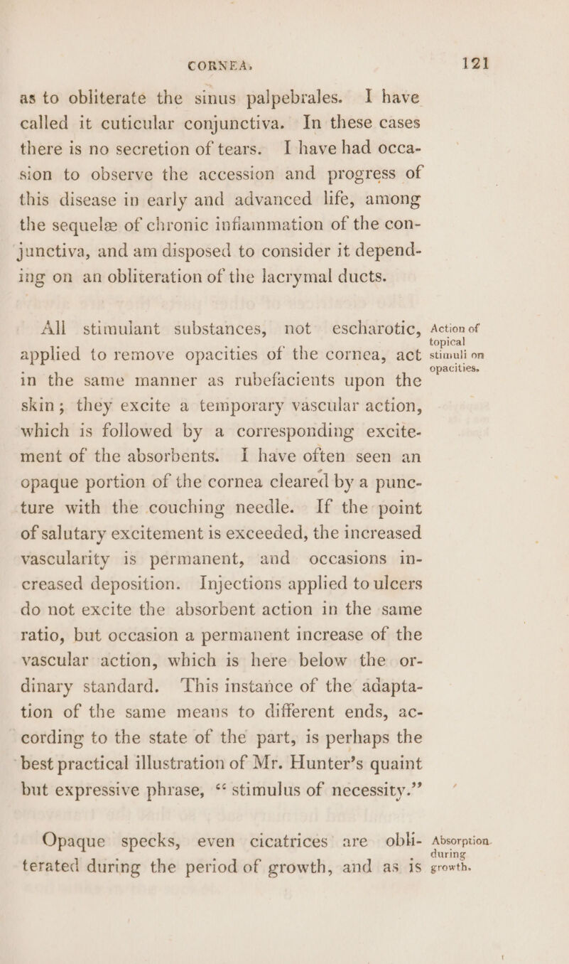 as to obliterate the sinus palpebrales. I have called it cuticular conjunctiva. In these cases there is no secretion of tears. I have had occa- sion to observe the accession and progress of this disease in early and advanced life, among the sequela of chronic inflammation of the con- junctiva, and am disposed to consider it depend- ing on an obliteration of the lacrymal ducts. All stimulant substances, not escharotic, oe of applied to remove opacities of the cornea, act stimuli on in the same manner as rubefacients upon the Roe skin; they excite a temporary vascular action, which is followed by a corresponding excite- ment of the absorbents. I have often seen an opaque portion of the cornea cleared by a punc- ture with the couching needle. If the point of salutary excitement is exceeded, the increased vascularity is permanent, and occasions in- creased deposition. Injections applied to ulcers do not excite the absorbent action in the same ratio, but occasion a permanent increase of the vascular action, which is here below the. or- dinary standard. ‘This instance of the adapta- tion of the same means to different ends, ac- cording to the state of the part, is perhaps the best practical illustration of Mr. Hunter’s quaint but expressive phrase, ‘* stimulus of necessity.” Opaque specks, even cicatrices’ are obl- Absorption during terated during the period of growth, and as 1s growth.