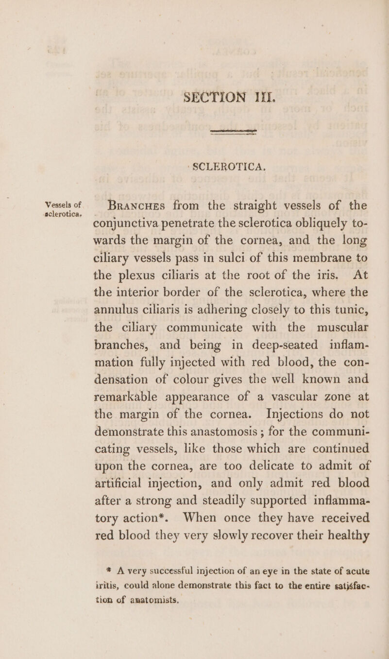 Vessels of -sclerotica. SECTION IIL. ‘SCLEROTICA. Brancues from the straight vessels of the conjunctiva penetrate the sclerotica obliquely to- wards the margin of the cornea, and the long ciliary vessels pass in sulci of this membrane to the plexus ciliaris at the root of the iris, At the interior border of the sclerotica, where the annulus ciliaris is adhering closely to this tunic, the ciliary communicate with the muscular branches, and being in deep-seated inflam- mation fully injected with red blood, the con- densation of colour gives the well known and remarkable appearance of a vascular zone at the margin of the cornea. Injections do not demonstrate this anastomosis ; for the communi- cating vessels, like those which are continued upon the cornea, are too delicate to admit of artificial injection, and only admit red blood after a strong and steadily supported inflamma- tory action*. When once they have received red blood they very slowly recover their healthy * A very successful injection of an eye in the state of acute iritis, could alone demonstrate this fact to the entire satjsfac- tion of amatomists.