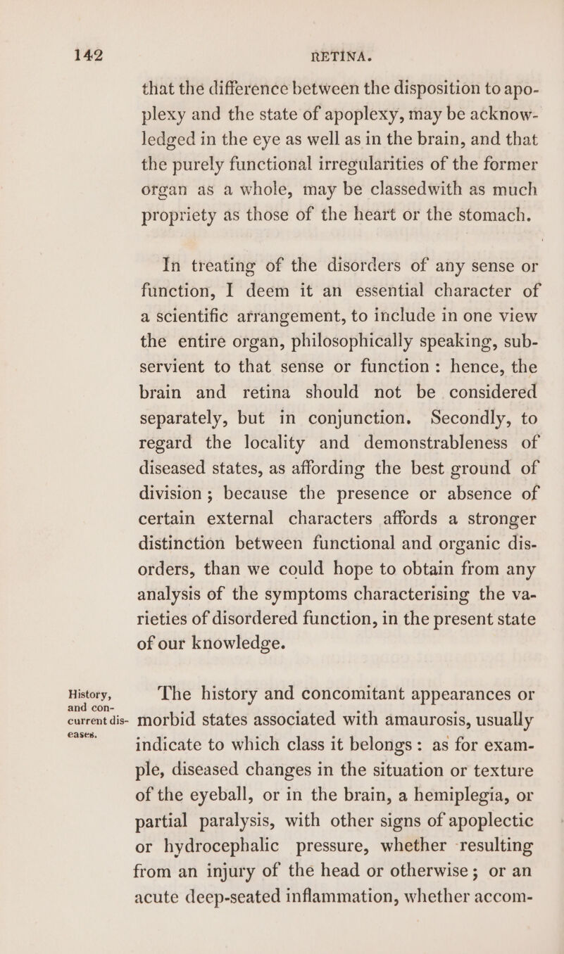 History, and con- current dis- eases. that the difference between the disposition to apo- plexy and the state of apoplexy, may be acknow- ledged in the eye as well as in the brain, and that the purely functional irregularities of the former organ as a whole, may be classedwith as much propriety as those of the heart or the stomach. In treating of the disorders of any sense or function, I deem it an essential character of a scientific arrangement, to include in one view the entire organ, philosophically speaking, sub- servient to that sense or function: hence, the brain and retina should not be considered separately, but in conjunction. Secondly, to regard the locality and demonstrableness of diseased states, as affording the best ground of division; because the presence or absence of certain external characters affords a stronger distinction between functional and organic dis- orders, than we could hope to obtain from any analysis of the symptoms characterising the va- rieties of disordered function, in the present state of our knowledge. The history and concomitant appearances or morbid states associated with amaurosis, usually indicate to which class it belongs: as for exam- ple, diseased changes in the situation or texture of the eyeball, or in the brain, a hemiplegia, or partial paralysis, with other signs of apoplectic or hydrocephalic pressure, whether resulting from an injury of the head or otherwise; or an acute deep-seated inflammation, whether accom-