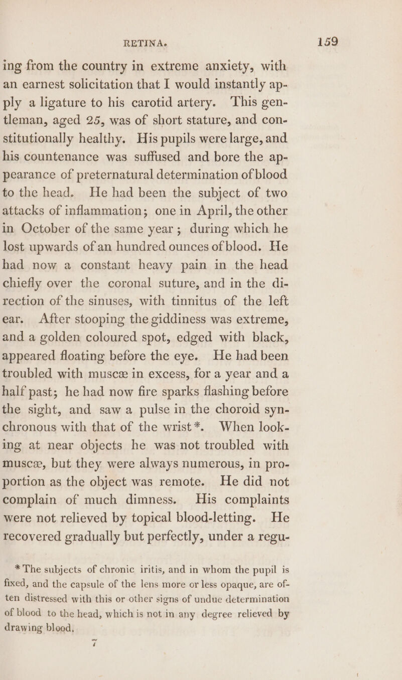 ing from the country in extreme anxiety, with an earnest solicitation that I would instantly ap- ply a ligature to his carotid artery. ‘This gen- tleman, aged 25, was of short stature, and con- stitutionally healthy. His pupils were large, and his countenance was suffused and bore the ap- pearance of preternatural determination of blood to the head. He had been the subject of two attacks of inflammation; one in April, the other in October of the same year; during which he lost upwards of an hundred ounces of blood. He had now a constant heavy pain in the head chiefly over the coronal suture, and in the di- rection of the sinuses, with tinnitus of the left ear. After stooping the giddiness was extreme, and a golden coloured spot, edged with black, appeared floating before the eye. He had been troubled with musce in excess, for a year and a half past; he had now fire sparks flashing before the sight, and saw a pulse in the choroid syn- chronous with that of the wrist *. When look- ing at near objects he was not troubled with muscee, but they were always numerous, in pro- portion as the object was remote. He did not complain of much dimness. His complaints were not relieved by topical blood-letting. He recovered gradually but perfectly, under a regu- * The subjects of chronic iritis, and in whom the pupil is fixed, and the capsule of the lens more or less opaque, are of- ten distressed with this or other signs of undue determination of blood to the head, which is not in any degree relieved by drawing blood, 4