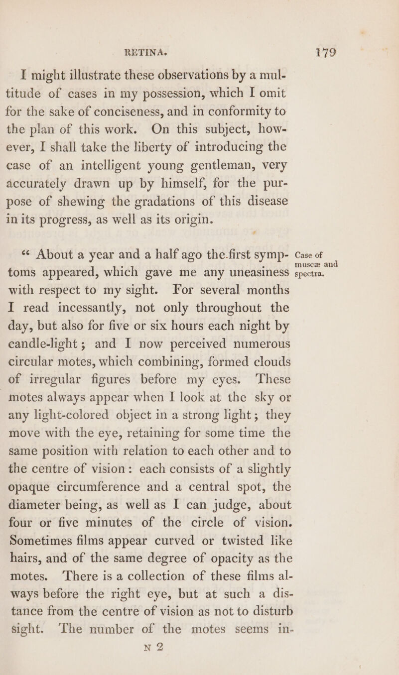 I might illustrate these observations by a mul- titude of cases in my possession, which I omit for the sake of conciseness, and in conformity to the plan of this work. On this subject, how- ever, I shall take the liberty of introducing the case of an intelligent young gentleman, very accurately drawn up by himself, for the pur- pose of shewing the gradations of this disease in its progress, as well as its origin. &lt;¢ About a year and a half ago the-first symp- toms appeared, which gave me any uneasiness with respect to my sight. For several months I read incessantly, not only throughout the day, but also for five or six hours each night by eandle-light ; and I now perceived numerous circular motes, which combining, formed clouds of irregular figures before my eyes. These motes always appear when I look at the sky or any light-colored object in a strong light; they move with the eye, retaining for some time the same position with relation to each other and to the centre of vision: each consists of a slightly opaque circumference and a central spot, the diameter being, as well as I can judge, about four or five minutes of the circle of vision. Sometimes films appear curved or twisted like hairs, and of the same degree of opacity as the motes. ‘There is a collection of these films al- ways before the right eye, but at such a dis- tance from the centre of vision as not to disturb sight. The number of the motes seems in- N 2 Case of musce and spectra.