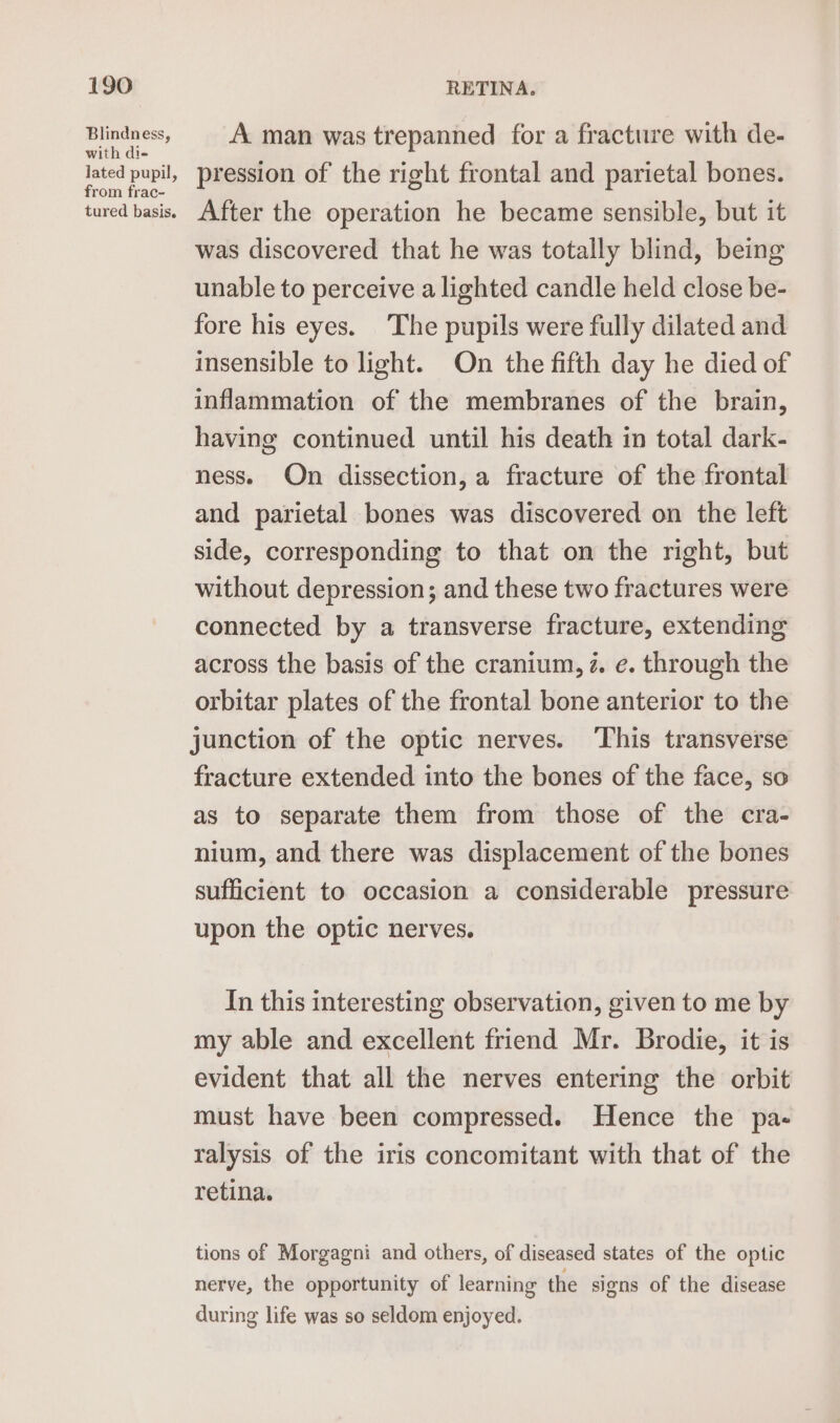 Blindness, with di- from frac- tured basis. A man was trepanned for a fracture with de- pression of the right frontal and parietal bones. After the operation he became sensible, but it was discovered that he was totally blind, being unable to perceive a lighted candle held close be- fore his eyes. ‘The pupils were fully dilated and insensible to light. On the fifth day he died of inflammation of the membranes of the brain, having continued until his death in total dark- ness. On dissection, a fracture of the frontal and parietal bones was discovered on the left side, corresponding to that on the right, but without depression; and these two fractures were connected by a transverse fracture, extending across the basis of the cranium, z. e. through the orbitar plates of the frontal bone anterior to the junction of the optic nerves. This transverse fracture extended into the bones of the face, so as to separate them from those of the cra- nium, and there was displacement of the bones sufficient to occasion a considerable pressure upon the optic nerves. In this interesting observation, given to me by my able and excellent friend Mr. Brodie, it is evident that all the nerves entering the orbit must have been compressed. Hence the pa- ralysis of the iris concomitant with that of the retina. tions of Morgagni and others, of diseased states of the optic nerve, the opportunity of learning the signs of the disease during life was so seldom enjoyed.