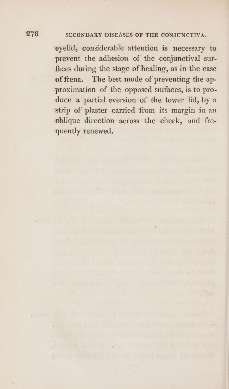 eyelid, considerable attention is necessary to prevent the adhesion of the conjunctival sur- faces during the stage of healing, as in the case of frena. ‘The best mode of preventing the ap- proximation of the opposed surfaces, is to pro- duce a partial eversion of the lower lid, by a strip of plaster carried from its margin in an oblique direction across the cheek, and fre-