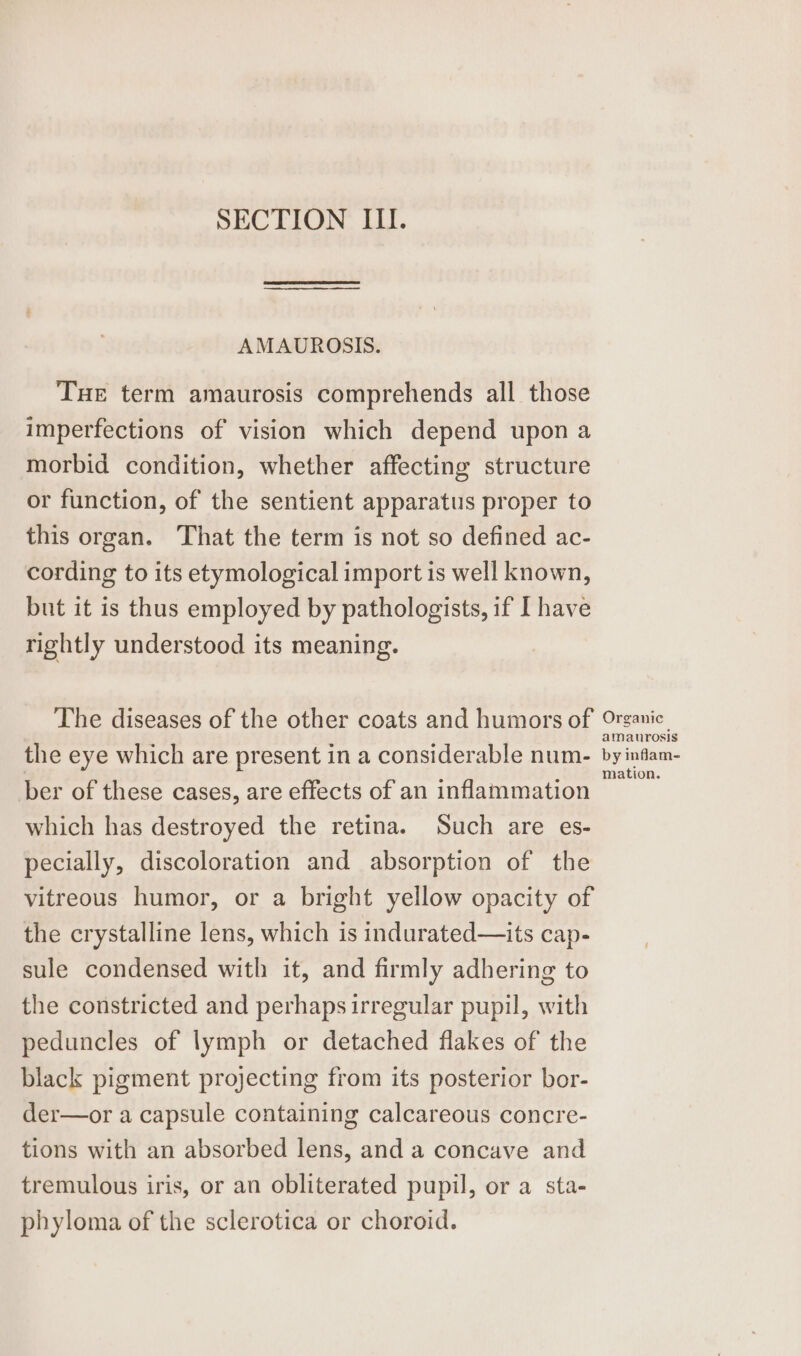 SECTION III. AMAUROSIS. Tue term amaurosis comprehends all those imperfections of vision which depend upon a morbid condition, whether affecting structure or function, of the sentient apparatus proper to this organ. That the term is not so defined ac- cording to its etymological import is well known, but it is thus employed by pathologists, if I have rightly understood its meaning. The diseases of the other coats and humors of the eye which are present in a considerable num- ber of these cases, are effects of an inflammation which has destroyed the retina. Such are es- pecially, discoloration and absorption of the vitreous humor, or a bright yellow opacity of the crystalline lens, which is indurated—its cap- sule condensed with it, and firmly adhering to the constricted and perhaps irregular pupil, with peduncles of lymph or detached flakes of the black pigment projecting from its posterior bor- der—or a capsule containing calcareous concre- tions with an absorbed lens, and a concave and tremulous iris, or an obliterated pupil, or a sta- phyloma of the sclerotica or choroid. Organic amaurosis by inflam- mation.