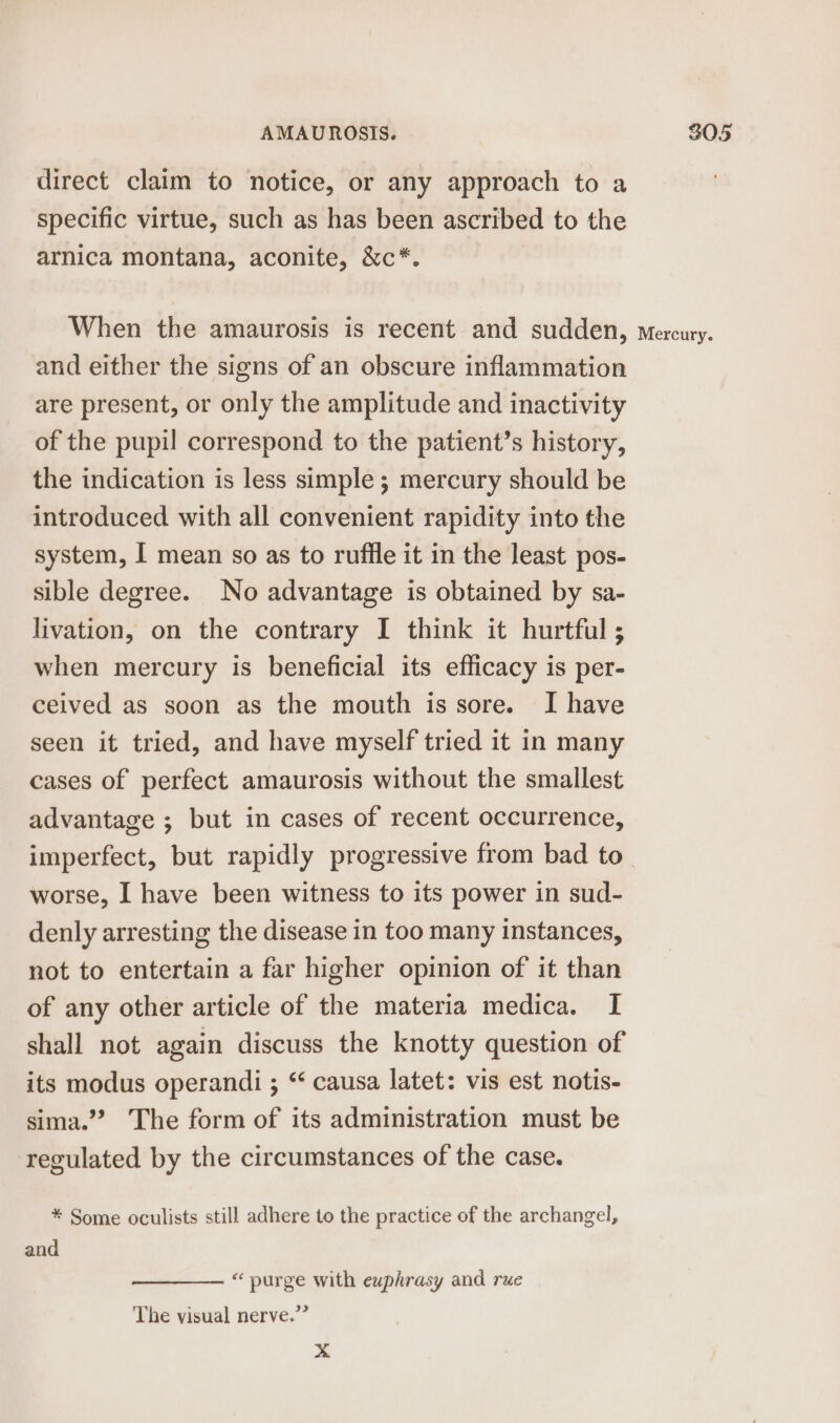 direct claim to notice, or any approach to a specific virtue, such as has been ascribed to the arnica montana, aconite, &amp;c*. When the amaurosis is recent and sudden, Mercury. and either the signs of an obscure inflammation are present, or only the amplitude and inactivity of the pupil correspond to the patient’s history, the indication is less simple ; mercury should be introduced with all convenient rapidity into the system, I mean so as to ruffle it in the least pos- sible degree. No advantage is obtained by sa- livation, on the contrary I think it hurtful ; when mercury is beneficial its efficacy is per- ceived as soon as the mouth is sore. I have seen it tried, and have myself tried it in many cases of perfect amaurosis without the smallest advantage ; but in cases of recent occurrence, imperfect, but rapidly progressive from bad to worse, I have been witness to its power in sud- denly arresting the disease in too many instances, not to entertain a far higher opinion of it than of any other article of the materia medica. I shall not again discuss the knotty question of its modus operandi ; “‘ causa latet: vis est notis- sima.’”? The form of its administration must be regulated by the circumstances of the case. * Some oculists still adhere to the practice of the archangel, and “ purge with euphrasy and rue The visual nerve.”’ x