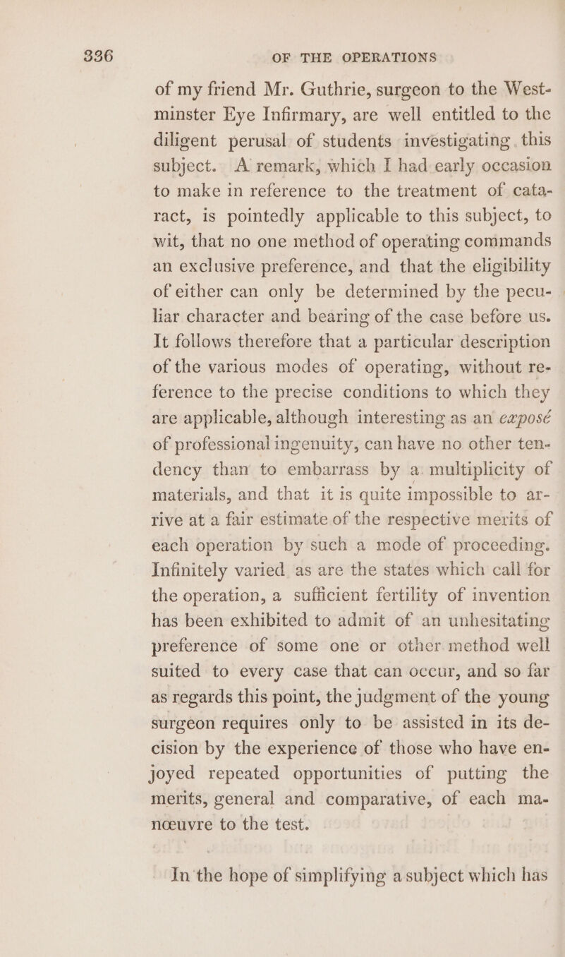 of my friend Mr. Guthrie, surgeon to the West- minster Eye Infirmary, are well entitled to the diligent perusal of students investigating . this subject. A remark, which I had early occasion to make in reference to the treatment of cata- ract, is pointedly applicable to this subject, to wit, that no one method of operating commands an exclusive preference, and that the eligibility of either can only be determined by the pecu- | liar character and bearing of the case before us. It follows therefore that a particular description of the various modes of operating, without re- ference to the precise conditions to which they are applicable, although interesting as an exposé of professional ingenuity, can have no other ten- dency than to embarrass by a. multiplicity of materials, and that it is quite impossible to ar- rive at a fair estimate of the respective merits of each operation by such a mode of proceeding. Infinitely varied as are the states which call for the operation, a sufficient fertility of invention has been exhibited to admit of an unhesitating preference of some one or other method well suited to every case that can occur, and so far as regards this point, the judgment of the young surgeon requires only to be assisted in its de- cision by the experience of those who have en- joyed repeated opportunities of putting the merits, general and comparative, of each ma- noeuvre to the test. In the hope of simplifying a subject which has