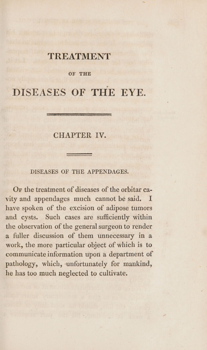 TREATMENT OF THE DISEASES OF THE EYE. CHAPTER IV. DISEASES OF THE APPENDAGES. Or the treatment of diseases of the orbitar ca- vity and appendages much cannot be said. I have spoken of the excision of adipose tumors and cysts. Such cases are sufficiently within the observation of the general surgeon to render a fuller discussion of them unnecessary in a work, the more particular object of which is to communicate information upon a department of pathology, which, -unfortunately for mankind, he has too much neglected to cultivate.