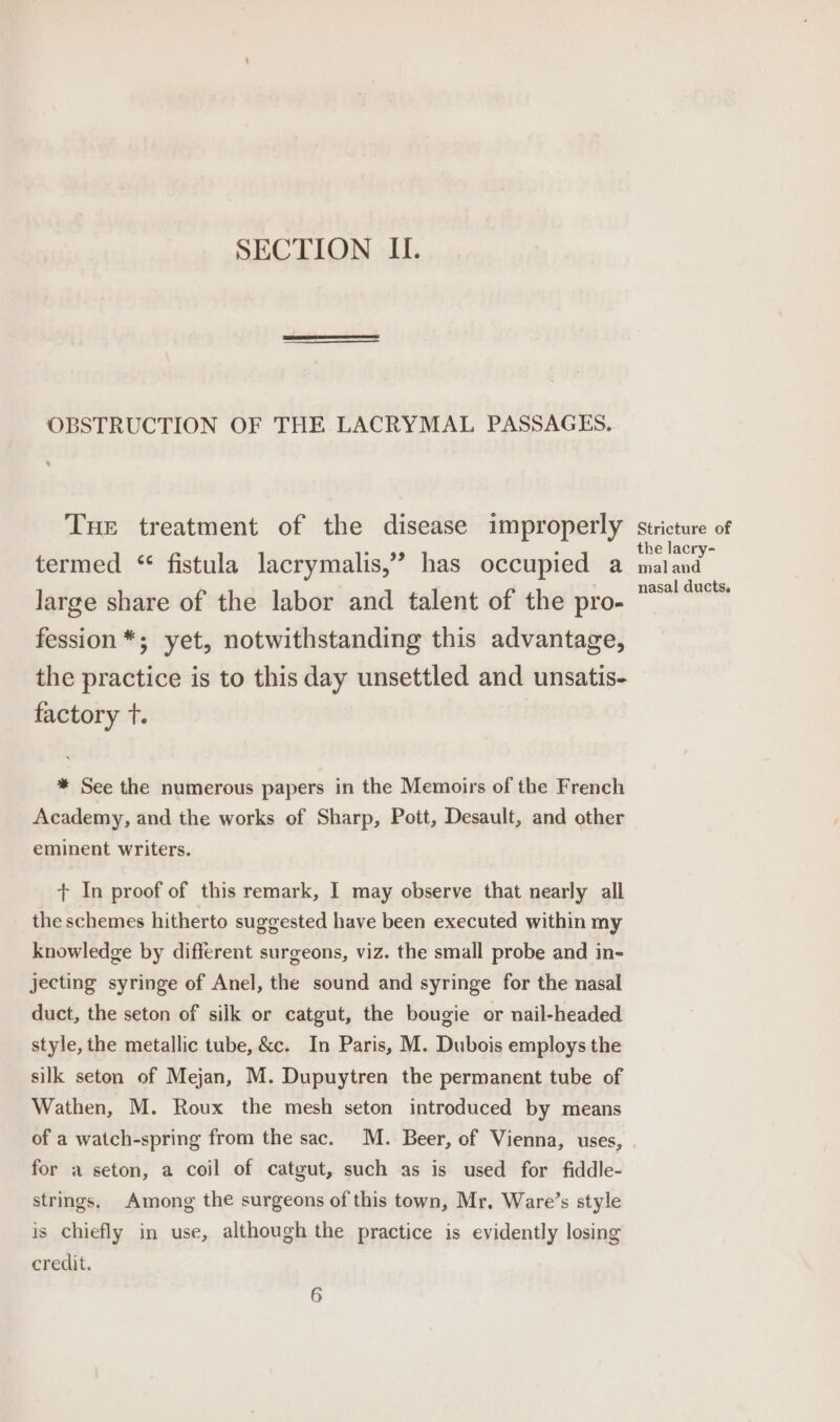 SECTION II. OBSTRUCTION OF THE LACRYMAL PASSAGES, Tue treatment of the disease improperly stricture of the lacry- termed “ fistula lacrymalis,” has occupied a maland large share of the labor and talent of the pro- ™“* fession *; yet, notwithstanding this advantage, the practice is to this day unsettled and unsatis- factory t. * See the numerous papers in the Memoirs of the French Academy, and the works of Sharp, Pott, Desault, and other eminent writers. + In proof of this remark, I may observe that nearly all the schemes hitherto suggested have been executed within my knowledge by different surgeons, viz. the small probe and in- jecting syringe of Anel, the sound and syringe for the nasal duct, the seton of silk or catgut, the bougie or nail-headed style, the metallic tube, &amp;c. In Paris, M. Dubois employs the silk seton of Mejan, M. Dupuytren the permanent tube of Wathen, M. Roux the mesh seton introduced by means of a watch-spring from the sac. M. Beer, of Vienna, uses, | for a seton, a coil of catgut, such as is used for fiddle- strings, Among the surgeons of this town, Mr. Ware’s style is chiefly in use, although the practice is evidently losing credit. 6