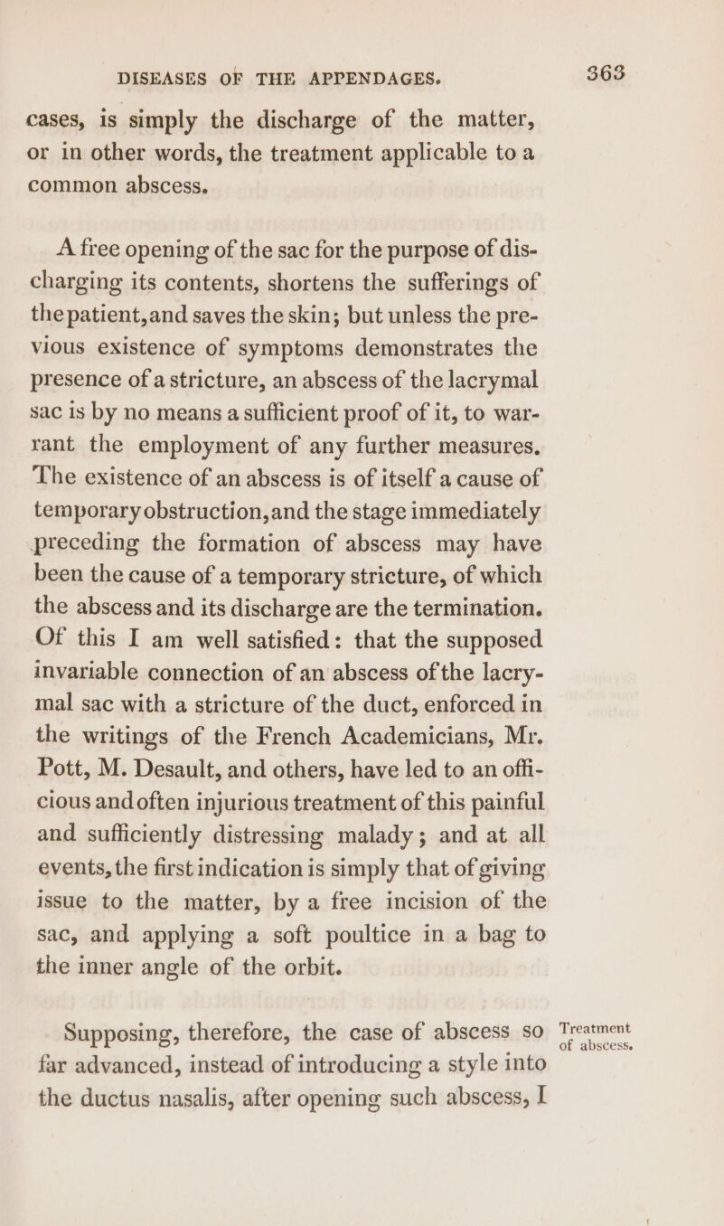 cases, is simply the discharge of the matter, or in other words, the treatment applicable to a common abscess. A free opening of the sac for the purpose of dis- charging its contents, shortens the sufferings of the patient,and saves the skin; but unless the pre- vious existence of symptoms demonstrates the presence of a stricture, an abscess of the lacrymal sac is by no means a sufficient proof of it, to war- rant the employment of any further measures. The existence of an abscess is of itself a cause of temporary obstruction,and the stage immediately preceding the formation of abscess may have been the cause of a temporary stricture, of which the abscess and its discharge are the termination. Of this I am well satisfied: that the supposed invariable connection of an abscess of the lacry- mal sac with a stricture of the duct, enforced in the writings of the French Academicians, Mr. Pott, M. Desault, and others, have led to an offi- cious and often injurious treatment of this painful and sufficiently distressing malady; and at all events, the first indication is simply that of giving issue to the matter, by a free incision of the sac, and applying a soft poultice in a bag to the inner angle of the orbit. Supposing, therefore, the case of abscess so far advanced, instead of introducing a style into the ductus nasalis, after opening such abscess, I Treatment of abscess.