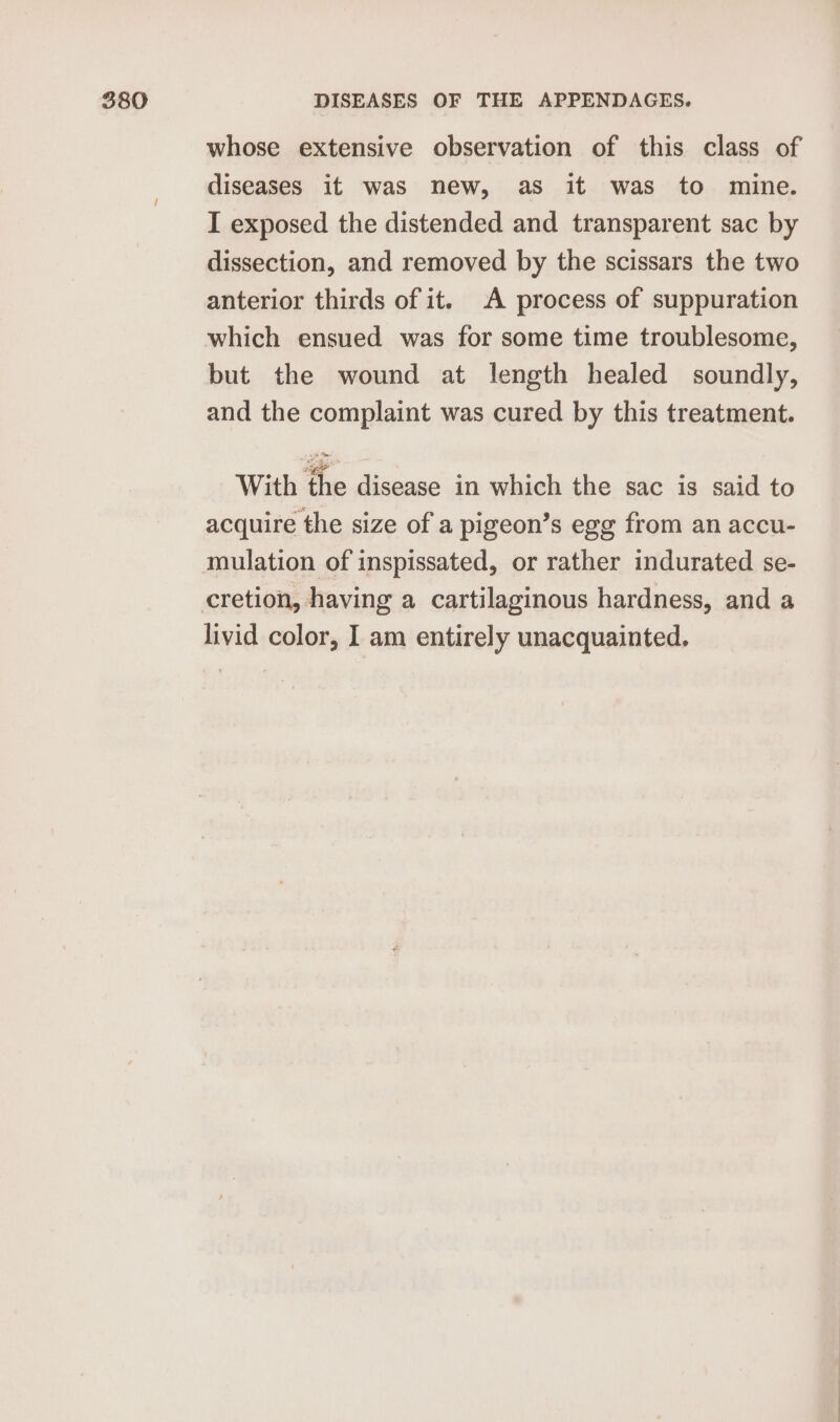 whose extensive observation of this class of diseases it was new, as it was to mine. I exposed the distended and transparent sac by dissection, and removed by the scissars the two anterior thirds of it. A process of suppuration which ensued was for some time troublesome, but the wound at length healed soundly, and the complaint was cured by this treatment. With the disease in which the sac is said to acquire the size of a pigeon’s egg from an accu- mulation of inspissated, or rather indurated se- livid color, I am entirely unacquainted.