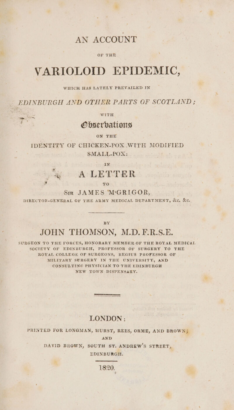 AN ACCOUNT OF THE VARIOLOID EPIDEMIC, WHICH HAS LATELY PREVAILED IN EDINBURGH AND OTHER PARTS OF SCOTLAND; WITH Obserbatians ON THE IDENTITY OF CHICKEN-POX .WITH MODIFIED SMALL-POX: ae . . $ IN Ay A LETTER ‘ TO Sm JAMES ‘M‘GRIGOR, DIRECTOR-GENERAL OF THE ARMY MEDICAL DEPARTMENT, &amp;c. &amp;e. BY JOHN THOMSON, M.D. F-.R.S.E. SURGEON TO THE FORCES, HONORARY MEMBER OF THE ROYAL MEDICAI. SOCIETY OF EDINBURGH, PROFESSOR OF SURGERY TO THE ROYAL COLLEGE OF SURGEONS, REGIUS PROFESSOR OF MILITARY SURGERY IN THE UNIVERSITY, AND CONSULTING PHYSICIAN TO THE EDINBURGH NEW TOWN DISPENSARY. | LONDON : PRINTED FOR LONGMAN, HURST, REES, ORME, AND BROWN; AND DAVID BROWN, SOUTH ST. ANDREW'S STREET, EDINBURGH. | 1820.