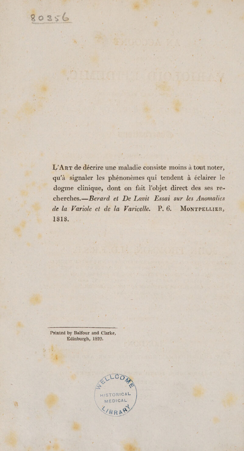 &lt;r L’ Ant de décrire une maladie consiste moins a tout noter, qu’a signaler les phénonémes qui tendent a éclairer le | dogme clinique, dont on fait Yobjet direct des ses re- cherches.—Berard et De Lavit Essai sur les Anomalies de la Variole et de la Varicelle. P.6. MonTreLiizer, 1818. Edinburgh, 1820. “EO = gates | HISTORICAL \ MEDICAL BK 2 ~t } Ye Rae