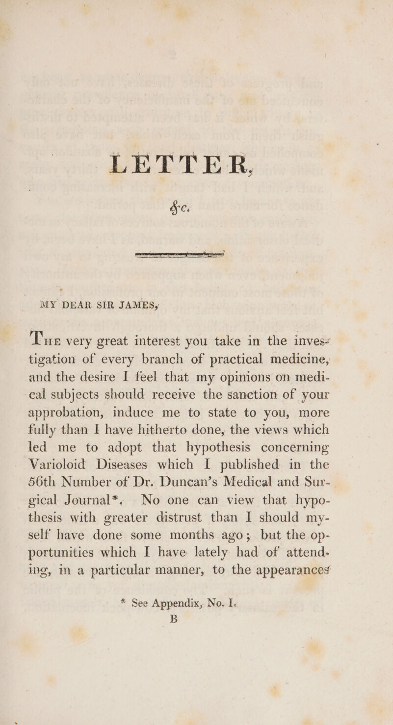 LETTER, &amp;e. MY DEAR SIR JAMES, Tue very great interest you take in the inves- tigation of every branch of practical medicine, and the desire I feel that my opinions on medi- cal subjects should receive the sanction of your approbation, induce me to state to you, more fully than [ have hitherto done, the views which led me to adopt that hypothesis concerning Varioloid Diseases which I published in the 56th Number of Dr. Duncan’s Medical and Sur- gical Journal*. No one can view that hypo- thesis with greater distrust than I should my- self have done some months ago; but the op- portunities which I have lately had of attend- we, i a particular manner, to the appearances * See Appendix, No. I. B