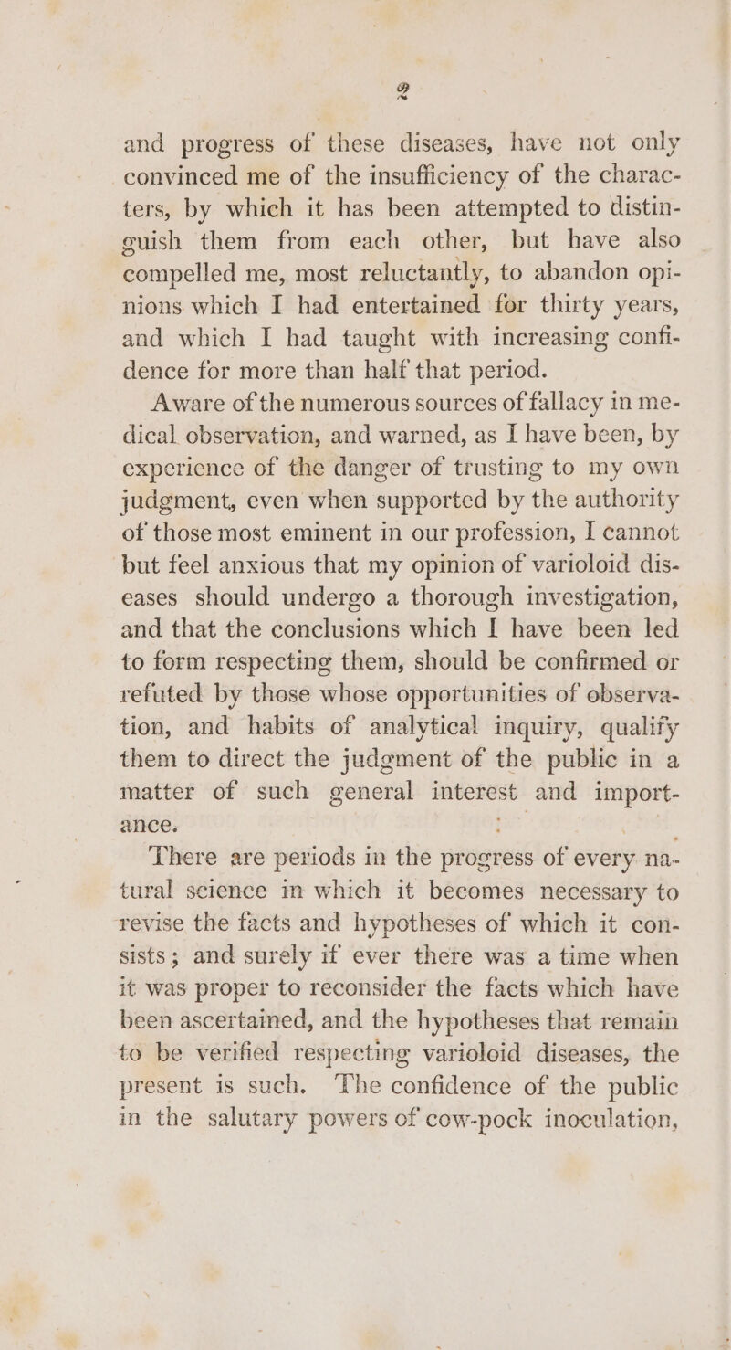 4 and progress of these diseases, have not only convinced me of the insufficiency of the charac- ters, by which it has been attempted to distin- guish them from each other, but have also compelled me, most reluctantly, to abandon opi- nions which I had entertained for thirty years, and which I had taught with increasing confi- dence for more than half that period. Aware of the numerous sources of fallacy in me- dical observation, and warned, as I have been, by experience of the danger of trusting to my own judgment, even when supported by the authority of those most eminent in our profession, I cannot but feel anxious that my opinion of varioloid dis- eases should undergo a thorough investigation, and that the conclusions which [ have been led to form respecting them, should be confirmed or refuted by those whose opportunities of observa- tion, and habits of analytical inquiry, qualify them to direct the judgment of the public in a matter of such general interest and import- ance. nad ei. There are periods in the progress of every na- tural science im which it becomes necessary to revise the facts and hypotheses of which it con- sists; and surely if ever there was a time when it was proper to reconsider the facts which have been ascertained, and the hypotheses that remain to be verified respecting varioloid diseases, the present is such. ‘The confidence of the public in the salutary powers of cow-pock inoculation,