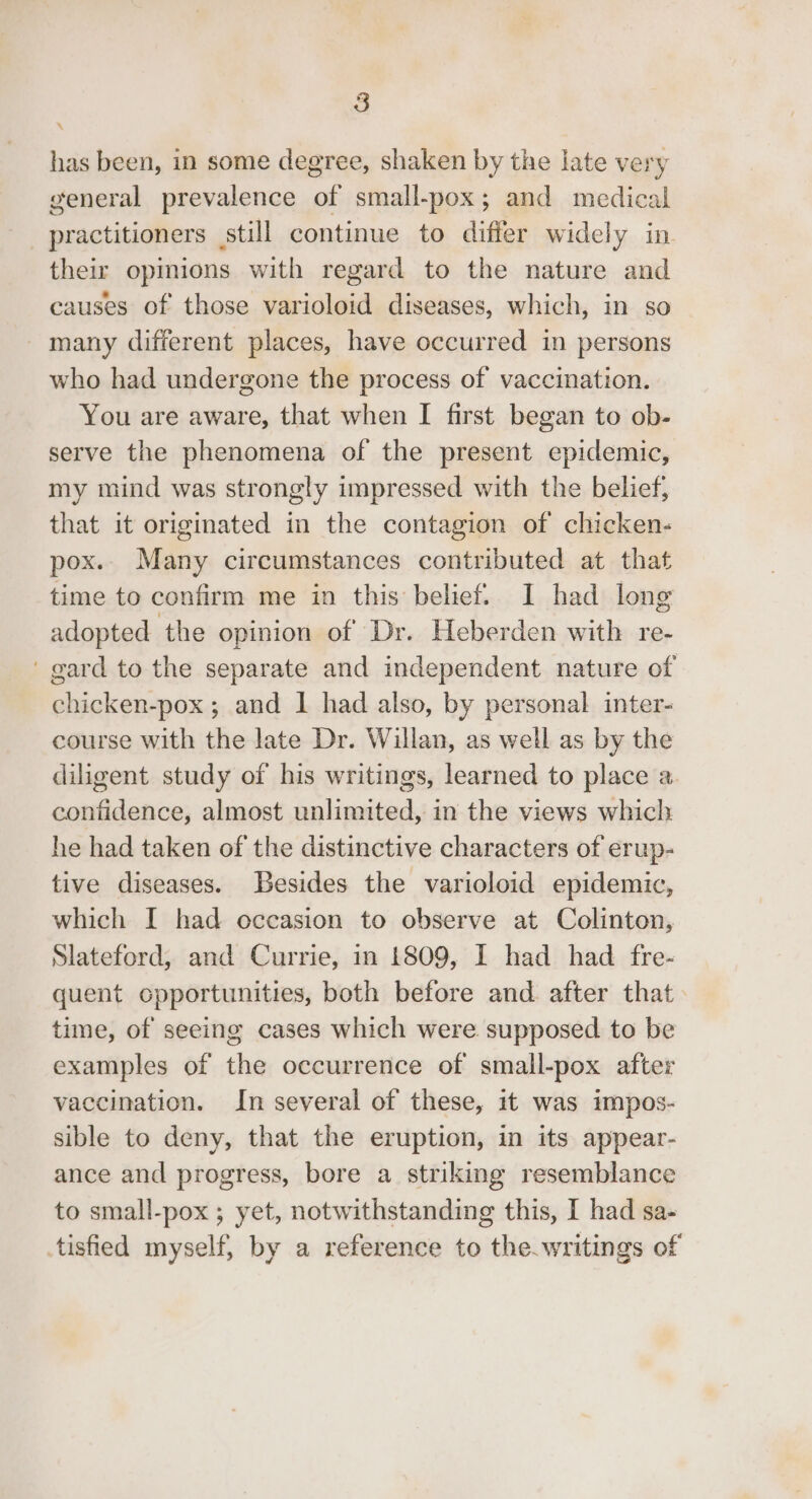 \ has been, in some degree, shaken by the late very general prevalence of small-pox; and medical practitioners still continue to differ widely in their opinions with regard to the nature and causes of those varioloid diseases, which, in so many different places, have occurred in persons who had undergone the process of vaccination. You are aware, that when I first began to ob- serve the phenomena of the present epidemic, my mind was strongly impressed with the belief, that it originated in the contagion of chicken- pox. Many circumstances contributed at that time to confirm me in this belief. I had long adopted the opinion of Dr. Heberden with re- ' gard to the separate and independent nature of chicken-pox ; and I had also, by personal inter- course with the late Dr. Willan, as well as by the diligent study of his writings, learned to place a. confidence, almost unlimited, in the views which he had taken of the distinctive characters of erup- tive diseases. Besides the varioloid epidemic, which I had occasion to observe at Colinton, Slateford, and Currie, in 1809, I had had fre- quent opportunities, both before and. after that time, of seeing cases which were supposed to be examples of the occurrence of small-pox after vaccination. In several of these, it was impos- sible to deny, that the eruption, in its appear- ance and progress, bore a striking resemblance to small-pox ; yet, notwithstanding this, I had sa- tisfied myself, by a reference to the.writings of