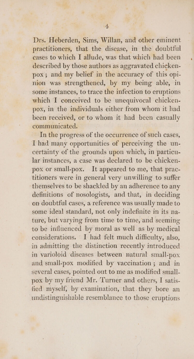 Ai Drs. Heberden, Sims, Willan, and other eminent practitioners, that the disease, in the doubtful cases to which I allude, was that which had been described by those authors as aggravated chicken- pox; and my belief in the accuracy of this opi- nion was strengthened, by my being able, in some instances, to trace the infection to eruptions which I conceived to be unequivocal chicken- pox, in the individuals either from whom it had been received, or to whom it had been casually communicated. | In the progress of the occurrence of such cases, IT had many opportunities of perceiving the un- certainty of the grounds upon which, in particu- lar instances, a case was declared to be chicken- pox or small-pox. It appeared to me, that prac- titioners were in general very unwilling to suffer themselves to be shackled by an adherence to any definitions of nosologists, and that, in deciding on doubtful cases, a reference was usually made to some ideal standard, not only indefinite in its na- ture, but varying from time to time, and seeming to be influenced by moral as well as by medical considerations. I had felt much difficulty, also, in admitting the distinction recently mtroduced in varioloid ‘diseases between natural small-pox and small-pox modified by vaccination ; and in several cases, pointed out to me as modified small- pox by my friend Mr. ‘Turner and others, I satis- fied myself, by examination, that.they bore an undistinguishable resemblance to those eruptions