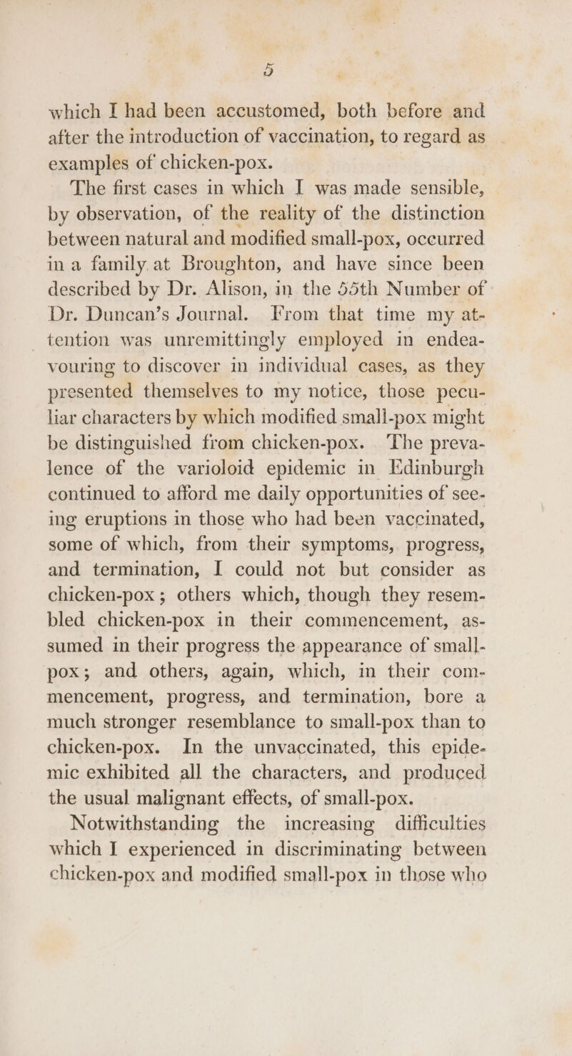 which I had been accustomed, both before and after the introduction of vaccination, to regard as examples of chicken-pox. The first cases in which I was made sensible, by observation, of the reality of the distinction between natural and modified small- -pox, occurred ina family. at Broughton, and have since been described by Dr. i ee in. the 55th Number of » Dr. Duncan’s Journal. From that time my at- tention was unremittingly employed in endea- vouring to discover in individual cases, as they presented themselves to my notice, those pecu- liar characters by which modified small-pox might be distinguished from chicken-pox. ‘The preva- lence of the varioloid epidemic in Edinburgh continued to afford me daily opportunities of see- ing eruptions in those who had been vaccinated, some of which, from their symptoms, progress, and termination, I could not but consider as chicken-pox; others which, though they resem- bled chicken-pox in their commencement, as- sumed in their progress the appearance of small- pox; and others, again, which, in their com- mencement, progress, and termination, bore a much stronger resemblance to small-pox than to chicken-pox. In the unvaccinated, this epide- mic exhibited all the characters, and produced the usual malignant effects, of small-pox. Notwithstanding the increasing difficulties which I experienced in discriminating between chicken-pox and modified. small-pox in those who