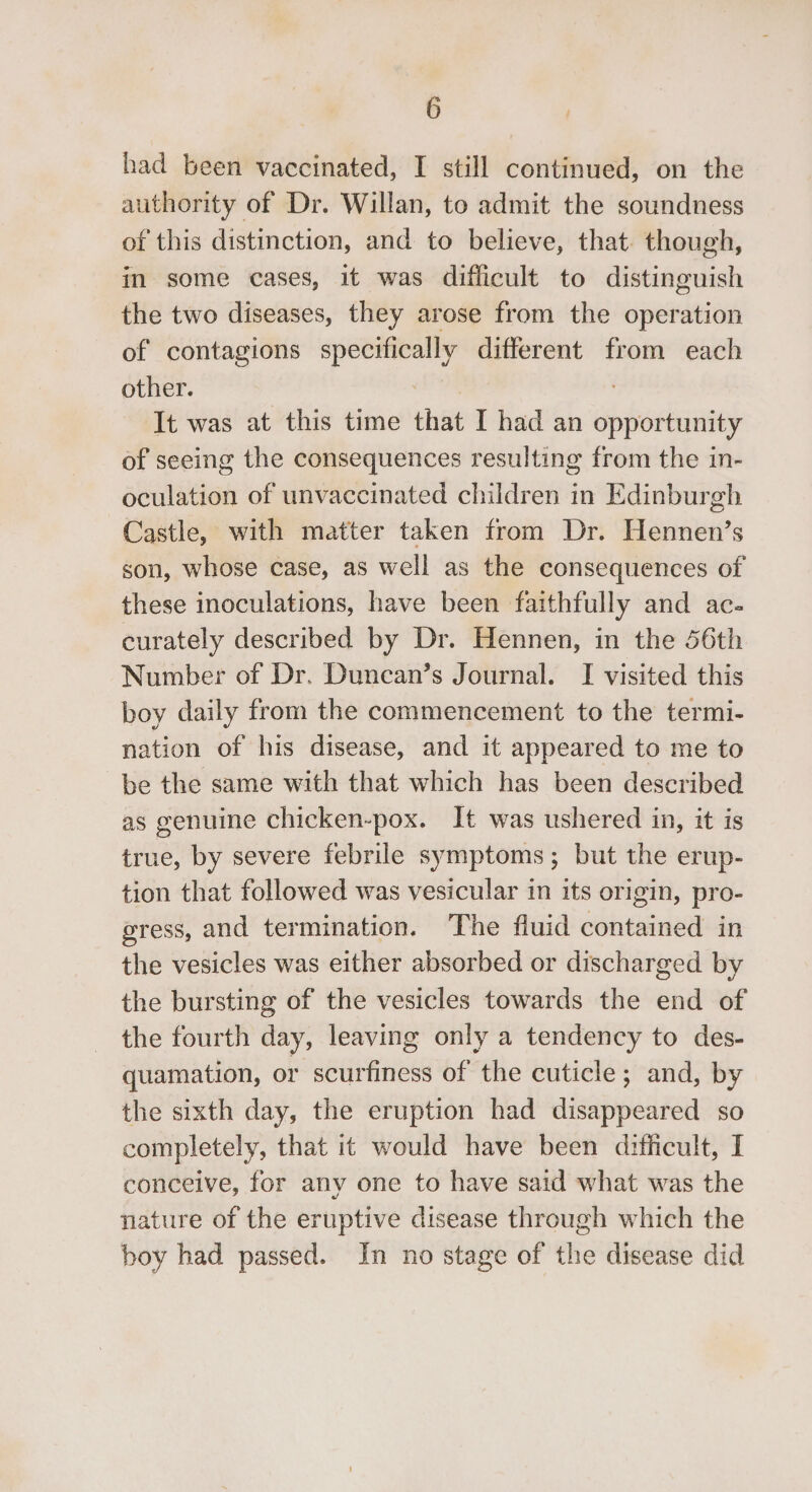 had been vaccinated, I still continued, on the authority of Dr. Willan, to admit the soundness of this distinction, and to believe, that. though, in some cases, it was difficult to distinguish the two diseases, they arose from the operation of contagions specifically different from each other. It was at this time that I had an opportunity of seeing the consequences resulting from the in- oculation of unvaccinated children in Edinburgh Castle, with matter taken from Dr. lawns S son, whose case, as well as the consequences of these inoculations, have been faithfully and ac- curately described by Dr. Hennen, in the 56th Number of Dr. Duncan’s Journal. I visited this boy daily from the commencement to the termi- nation of his disease, and it appeared to me to be the same with that which has been described as genuine chicken-pox. It was ushered in, it is true, by severe febrile symptoms; but the erup- tion that followed was vesicular in its origin, pro- gress, and termination. The fluid contained in the vesicles was either absorbed or discharged by the bursting of the vesicles towards the end of the fourth day, leaving only a tendency to des- quamation, or scurfiness of the cuticle; and, by the sixth day, the eruption had disappeared so completely, that it would have been difficult, I conceive, for any one to have said what was the nature of the eruptive disease through which the boy had passed. In no stage of the disease did