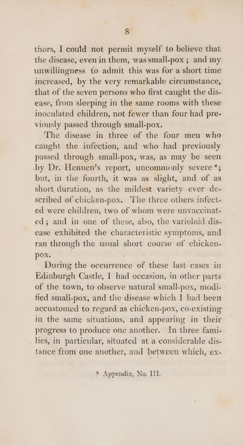 thors, I could not permit myself to believe that the disease, even in them, was small-pox ; and my unwillingness to admit this was for a short time increased, by the very remarkable circumstance, that of the seven persons who first caught the dis- ease, from sleeping in the same rooms with these inoculated children, not fewer than four had pre- viously passed through small-pox. The disease in three of the four men who caught the infection, and who had previously passed through small-pox, was, as may be seen by Dr. Hennen’s report, uncommenly severe *; but, in the fourth, it was as slight, and of as short duration, as the mildest variety ever de- scribed of chicken-pox. ‘The three others infect- ed were children, two of whom were unvaccinat- ed; and in one of these, also, the varioloid dis- ease exhibited the characteristic symptoms, and ran through the usual short course of chicken- pox. During the occurrence of these last cases in Edinburgh Castle, I had occasion, in other parts of the town, to observe natural small-pox, modi- fied small-pox, and the disease which I had been accustomed to regard as chicken-pox, co-existing in the same situations, and appearing in their progress to produce one another. In three fami- hes, in particular, situated at a considerable dis- tance from one another, and between which, ex-