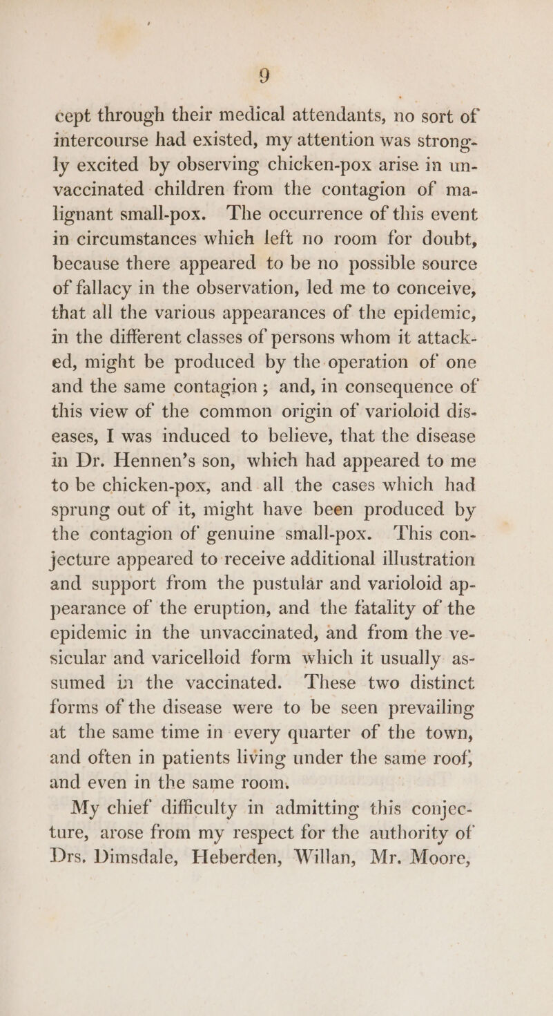 a cept through their medical attendants, no sort of intercourse had existed, my attention was strong- ly excited by observing chicken-pox arise in un- vaccinated children from the contagion of ma- lignant small-pox. The occurrence of this event in circumstances which left no room for doubt, because there appeared to be no possible source of fallacy in the observation, led me to conceive, that all the various appearances of the epidemic, in the different classes of persons whom it attack- ed, might be produced by the operation of one and the same contagion ; and, in consequence of this view of the common origin of varioloid dis- eases, I was induced to believe, that the disease in Dr. Hennen’s son, which had appeared to me to be chicken-pox, and all the cases which had sprung out of it, might have been produced by the contagion of genuine small-pox. ‘This con- jecture appeared to receive additional illustration and support from the pustular and varioloid ap- pearance of the eruption, and the fatality of the epidemic in the unvaccinated, and from the ve- sicular and varicelloid form which it usually as- sumed in the vaccinated. These two distinct forms of the disease were to be seen prevailing at the same time in every quarter of the town, and often in patients living under the same roof, and even in the same room. My chief difficulty in admitting this conjec- ture, arose from my respect for the authority of Drs. Dimsdale, Heberden, Willan, Mr. Moore,