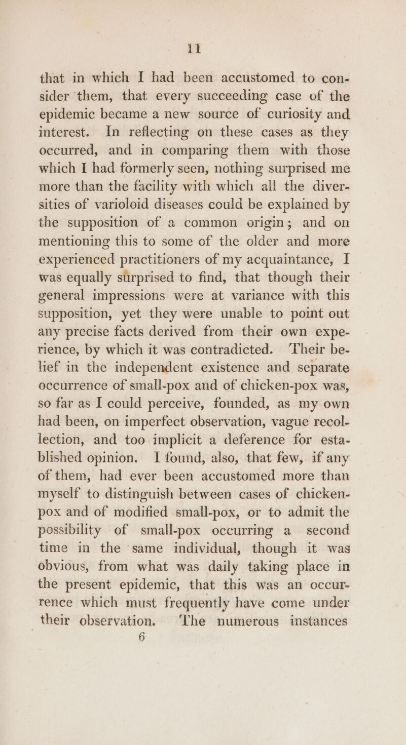 that in which I had been accustomed to con- sider them, that every succeeding case of the epidemic became a new source of curiosity and interest. In reflecting on these cases as they occurred, and in comparing them with those which I had formerly seen, nothing surprised me more than the facility with which all the diver- sities of varioloid diseases could be explained by the supposition of a common origin; and on mentioning this to some of the older and more experienced practitioners of my acquaintance, I was equally surprised to find, that though their — general impressions were at variance with this supposition, yet they were unable to point out any precise facts derived from their own expe- rience, by which it was contradicted. ‘Their be- lief in the independent existence and separate occurrence of small-pox and of chicken-pox was, so far as I could perceive, founded, as my own had been, on imperfect observation, vague recol- lection, and too implicit a deference for esta- blished opinion. I found, also, that few, if any of them, had ever been accustomed more than myself to distinguish between cases of chicken- pox and of modified small-pox, or to admit the possibility of small-pox occurring a second time in the same individual, though it was obvious, from what was daily taking place in the present epidemic, that this was an occur- rence which must frequently have come under their observation. ‘The numerous instances 3)