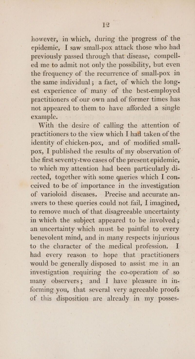 however, in which, during the progress of the epidemic, I saw small-pox attack those who had previously passed through that disease, compell- ed me to admit not only the possibility, but even the frequency of the recurrence of small-pox in the same individual; a fact, of which the long- est experience of many of the best-employed practitioners of our own and of former times has not appeared to them to have afforded a single example. | With the desire of calling the attention of practitioners to the view which I had taken of the identity of chicken-pox, and of modified small- pox, I published the results of my observation of the first seventy-two cases of the present epidemic, to which my attention had been particularly di- rected, together with some queries which I con- ceived to be of importance in the investigation of varioloid diseases. Precise and accurate an- swers to these queries could not fail, I imagined, to remove much of that disagreeable uncertainty im which the subject appeared to be involved ; an uncertainty which must be painful to every benevolent mind, and in many respects injurious to the character of the medical profession. I had every reason to hope that practitioners would be generally disposed to assist me in an investigation requiring the co-operation of so many observers; and I have pleasure in in- forming you, that several very agreeable proofs of this disposition are already in my _ posses-