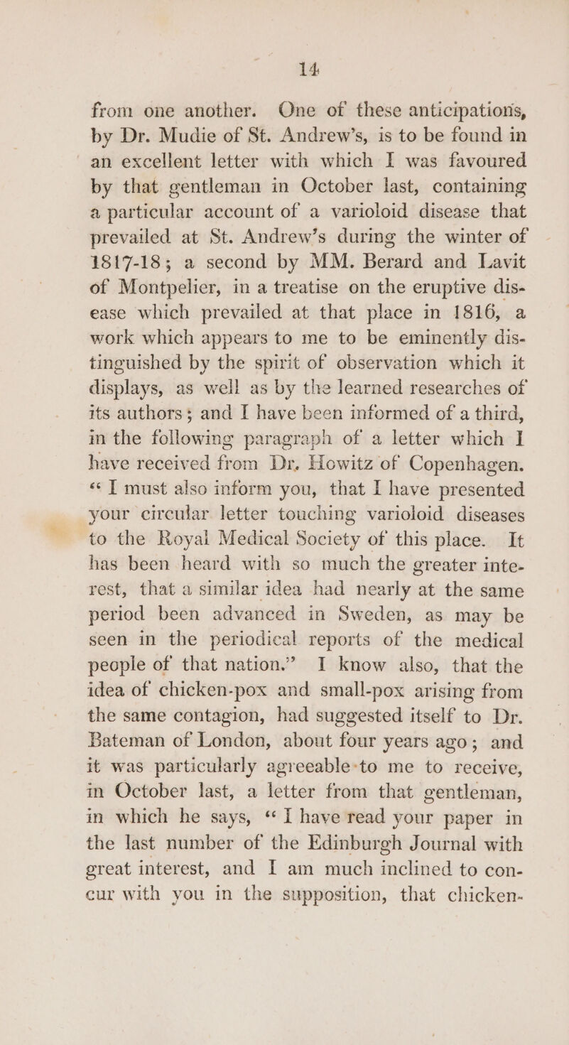 from one another. One of these anticipations, by Dr. Mudie of St. Andrew’s, is to be found in an excellent letter with which I was favoured by that gentleman in October last, containing a particular account of a varioloid disease that prevailed at St. Andrew’s durmg the winter of 1817-18; a second by MM. Berard and Lavit of Montpelier, in a treatise on the eruptive dis- ease which prevailed at that place in 1816, a work which appears to me to be eminently dis- tinguished by the spirit of observation which it displays, as well as by the learned researches of its authors; and I have been informed of a third, m the following paragraph of a letter which I have received from Dr. Howitz of Copenhagen. «« ] must also inform you, that I have presented your circular letter touching varioloid diseases to the Royal Medical Society of this place. It has been heard with so much the greater inte- rest, that a similar idea had nearly at the same period been advanced in Sweden, as may be seen in the periodical reports of the medical people of that nation.” I know also, that the idea of chicken-pox and small-pox arising from the same contagion, had suggested itself to Dr. Bateman of London, about four years ago; and it was particularly agreeable-to me to receive, in October last, a letter from that gentleman, in which he says, ‘‘ I have read your paper in the last number of the Edinburgh Journal with great interest, and I am much inclined to con- cur with you in the supposition, that chicken-