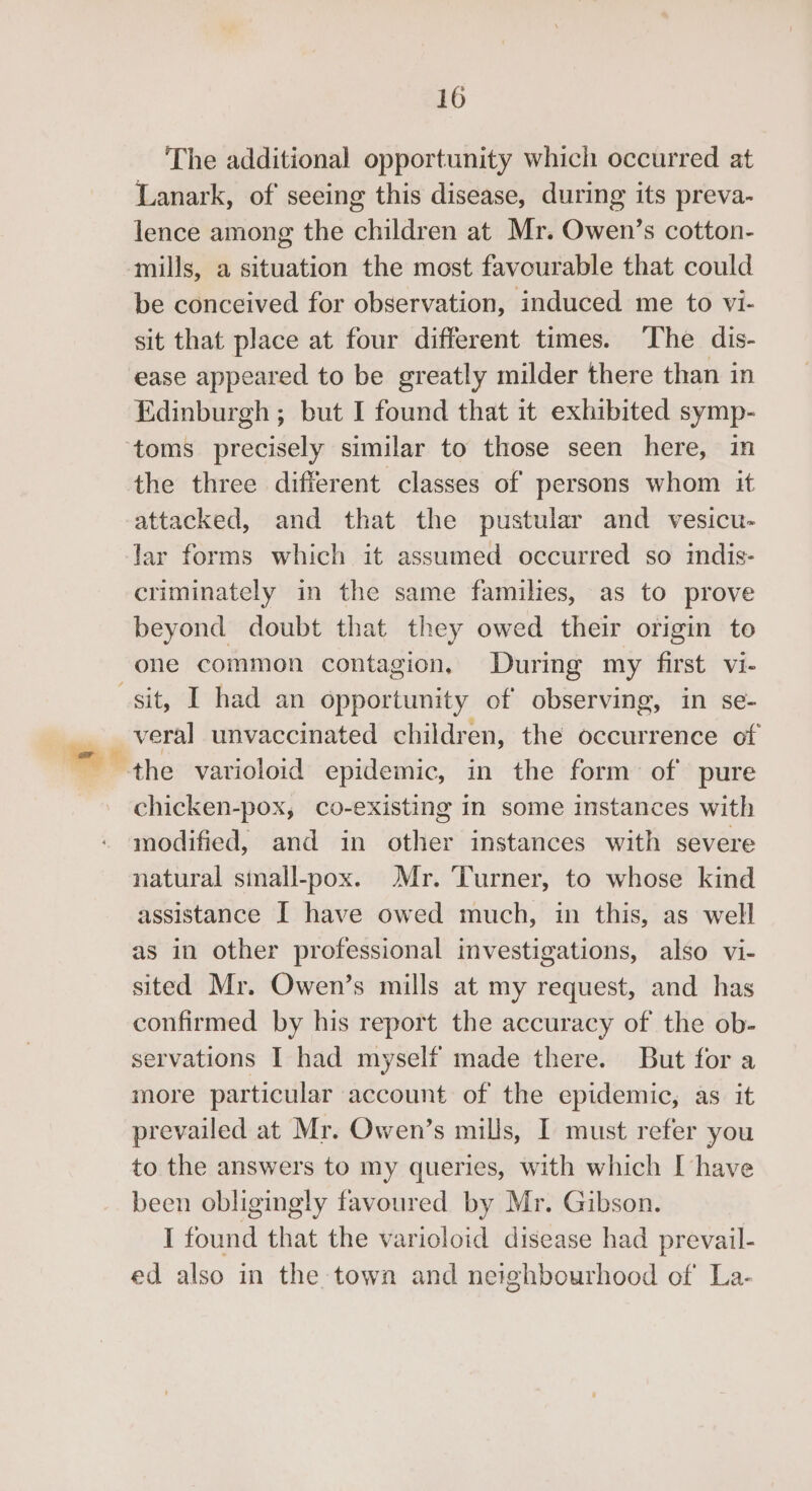 The additional opportunity which occurred at Lanark, of seeing this disease, during its preva- lence among the children at Mr. Owen’s cotton- mills, a situation the most favourable that could be conceived for observation, induced me to vi- sit that place at four different times. The dis- ease appeared to be greatly milder there than in Edinburgh ; but I found that it exhibited symp- the three different classes of persons whom it attacked, and that the pustular and vesicu- lar forms which it assumed occurred so indis- criminately in the same families, as to prove beyond doubt that they owed their origin te one common contagion, During my first vi- . ° . © veral unvaccinated children, the occurrence of chicken-pox, co-existing in some instances with modified, and in other instances with severe natural sinall-pox. Mr. Turner, to whose kind assistance I have owed much, in this, as well as in other professional investigations, also vi- sited Mr. Owen’s mills at my request, and has confirmed by his report the accuracy of the ob- servations I had myself made there. But for a more particular account of the epidemic, as it prevailed at Mr. Owen’s mills, I must refer you to the answers to my queries, with which I have been obligingly favoured by Mr. Gibson. I found that the varioloid disease had prevail- ed also in the town and neighbourhood of La-