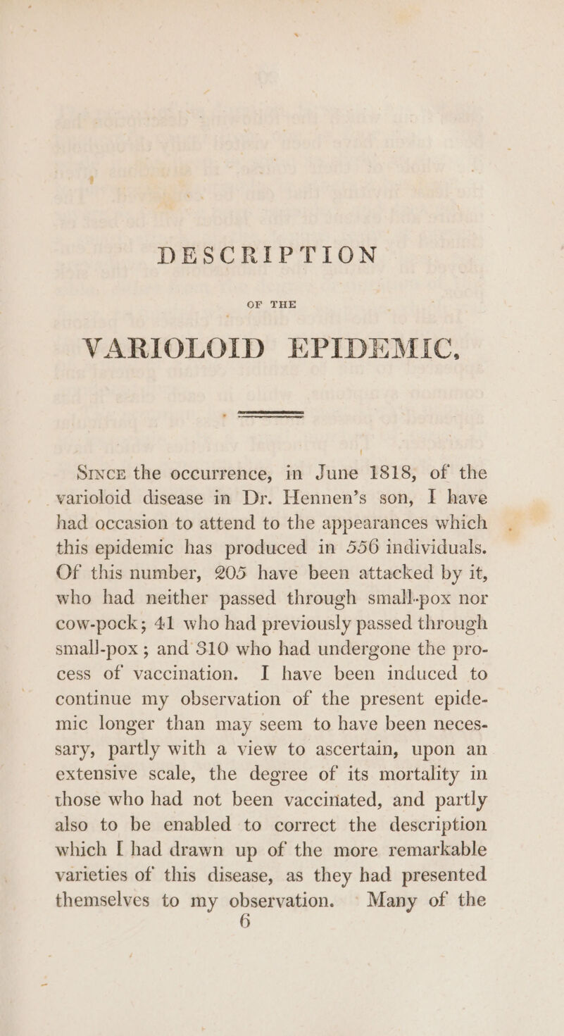 DESCRIPTION OF THE VARIOLOID EPIDEMIC, SETAE ? i eeeetnitaeenetthdetiaimeneiancienee al Since the occurrence, in June 1818, of the _varioloid disease in Dr. Hennen’s son, I have had occasion to attend to the appearances which this epidemic has produced in 556 individuals. Of this number, 205 have been attacked by it, who had neither passed through small-pox nor cow-pock; 41 who had previously passed through small-pox ; and’310 who had undergone the pro- cess of vaccination. I have been induced to continue my observation of the present epide- mic longer than may seem to have been neces- sary, partly with a view to ascertain, upon an extensive scale, the degree of its mortality in those who had not been vaccinated, and partly also to be enabled to correct the description which [ had drawn up of the more remarkable varieties of this disease, as they had presented themselves to my observation. © Many of the