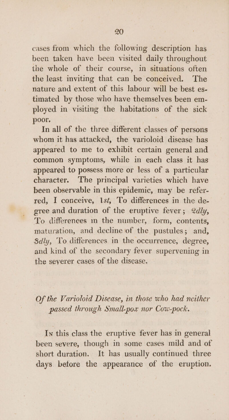 cases from which the following description has been taken have been visited daily throughout the whole of their course, in situations often the least inviting that can be conceived. The nature and extent of this labour will be best es- timated by those who have themselves been em- ployed in visiting the habitations of the sick poor. In all of the three different classes of persons whom it has attacked, the varioloid disease has appeared to me to exhibit certain general and common symptoms, while in each class it has appeared to possess more or less of a particular character. The principal varieties which have been observable in this epidemic, may be refer- red, I conceive, 1sf, To differences in the de- gree and duration of the eruptive fever; 2dly, To differences in the number, form, contents, maturation, and decline of the pustules; and, 8dly, ‘Yo differences in the occurrence, degree, and kind of the secondary fever supervening in the seyerer cases of the disease. Of the Varioloid Disease, in those who had neither passed through Small-pox nor Cow-pock. In this class the eruptive fever has in general been severe, though in some cases mild and of short duration. It has usually continued three days betore the appearance of the eruption.