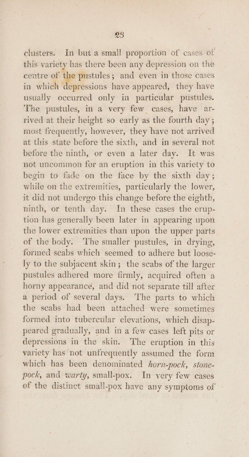 clusters. In but a small proportion of’ cases of this variety has there been any depression on the centre of the pustules; and even in those cases in which depressions have appeared, they have usually occurred only in particular pustules. The pustules, in a very few_ cases, have ar- rived at their height so early as the fourth day ; most frequently, however, they have not arrived at this state before the sixth, and in several not before the ninth, or even a later day. It was not uncommon for an eruption in this variety to begin to fade on the face by the sixth day; while on the extremities, particularly the lower, it did not undergo this change before the eighth, ninth, or tenth day. In these cases the erup- tion has generally been later in appearing upon the lower extremities than upon the upper parts of the body. ‘The smaller pustules, in drying, formed scabs which seemed to adhere but loose- ly to the subjacent skin; the scabs of the larger pustules adhered more firmly, acquired often a horny appearance, and did not separate till after a period of several days. The parts to which the scabs had been attached were sometimes formed into tubercular elevations, which disap- peared gradually, and in a few cases left pits or depressions in the skin. ‘The eruption in this variety has not unfrequently assumed the form which has been denominated horn-pock, stone- pock, and warty, small-pox. In very few cases of the distinct small-pox have any symptoms of