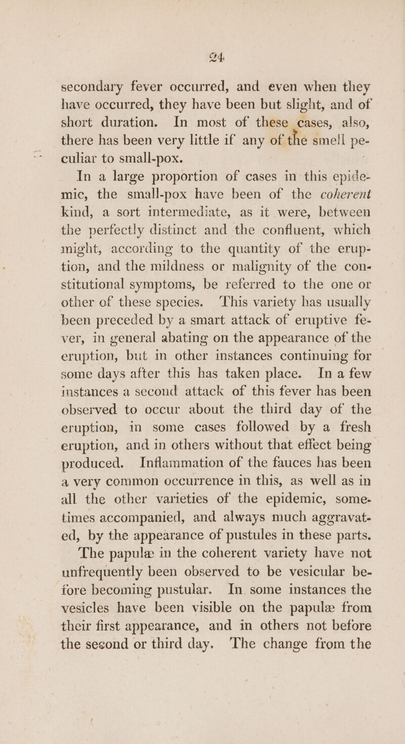 C4 secondary fever occurred, and even when they have occurred, they have been but slight, and of short duration. In most of these cases, also, there has been very little if any of the smell pe culiar to small-pox. | In a large proportion of cases in this epide- mic, the small-pox have been of the coherent kind, a sort intermediate, as it were, between the perfectly distinct and the confluent, which might, according to the quantity of the erup- tion, and the mildness or malignity of the con- stitutional symptoms, be referred to the one or other of these species. ‘This variety has usually been preceded by a smart attack of eruptive fe- ver, in general abating on the appearance of the eruption, but in other instances continuing for — some days after this has taken place. Ina few instances a second attack of this fever has been observed to occur about the third day of the eruption, in some cases followed by a fresh eruption, and in others without that effect being produced. Inflammation of the fauces has been a very common occurrence in this, as well as in all the other varieties of the epidemic, some- times accompanied, and always much aggravat- ed, by the appearance of pustules in these parts. The papule in the coherent variety have not unfrequently been observed to be vesicular be- tore becoming pustular. In some instances the vesicles have been visible on the papule from their first appearance, and in others not before the second or third day. The change from the