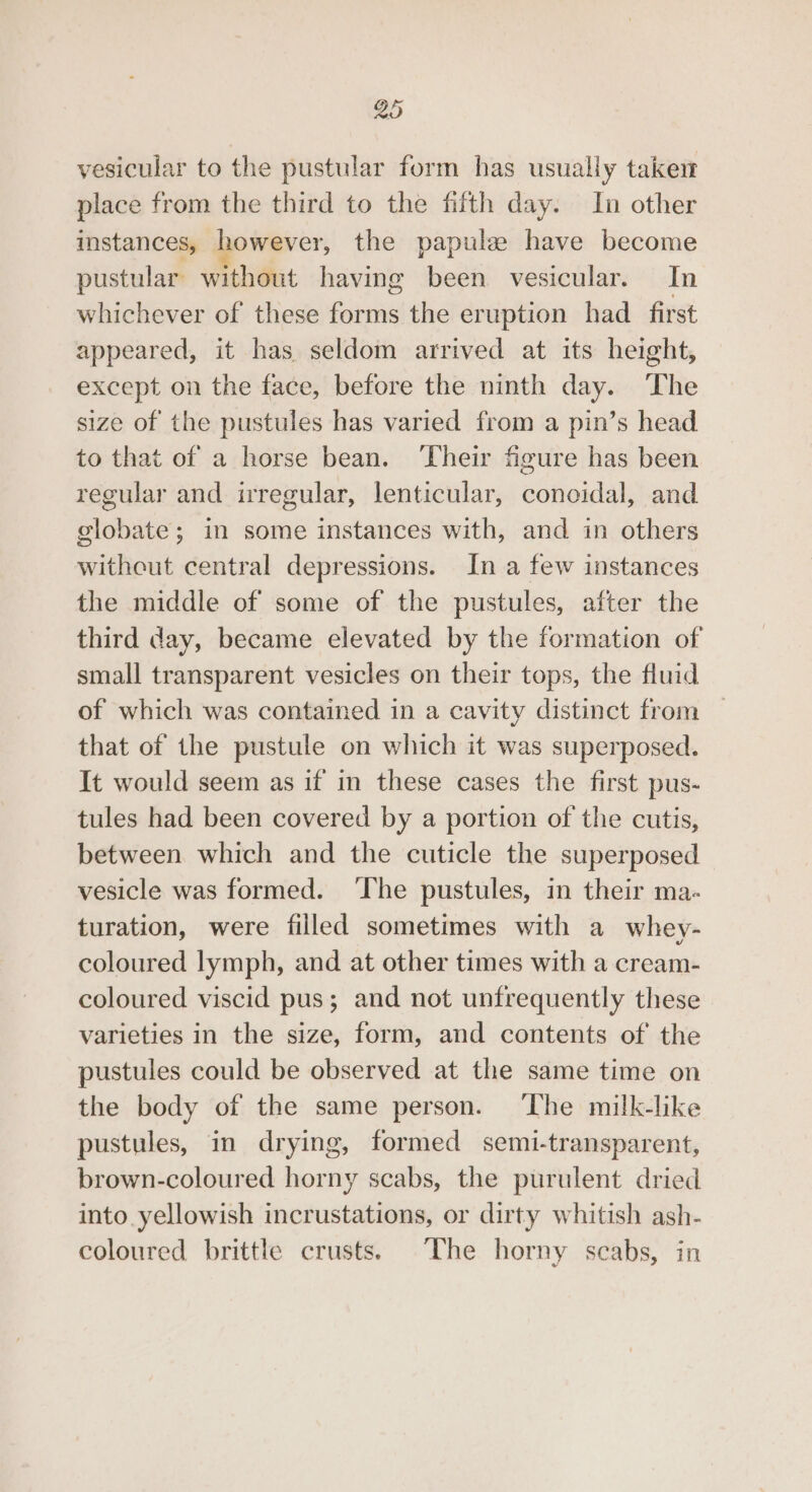 vesicular to the pustular form has usually taken place from the third to the fifth day. In other instances, however, the papule have become pustular without having been vesicular. In whichever of these forms the eruption had first appeared, it has seldom arrived at its height, except on the face, before the ninth day. ‘The size of the pustules has varied from a pin’s head to that of a horse bean. ‘Their figure has been regular and irregular, lenticular, conoidal, and globate; in some instances with, and in others witheut central depressions. In a few instances the middle of some of the pustules, after the third day, became elevated by the formation of small transparent vesicles on their tops, the fluid of which was contained in a cavity distinct from that of the pustule on which it was superposed. It would seem as if in these cases the first pus- tules had been covered by a portion of the cutis, between which and the cuticle the superposed vesicle was formed. ‘The pustules, in their ma- turation, were filled sometimes with a whey- coloured lymph, and at other times with a cream- coloured viscid pus; and not unfrequently these varieties in the size, form, and contents of the pustules could be observed at the same time on the body of the same person. ‘The milk-like pustules, in drying, formed semi-transparent, brown-coloured horny scabs, the purulent dried into yellowish incrustations, or dirty whitish ash- coloured brittle crusts. The horny scabs, in