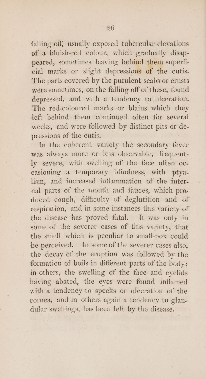 falling off, usually exposed tubercular elevations of a bluish-red colour, which gradually disap- peared, sometimes leaving behind them superfi- cial marks or slight depredsial of the cutis. The parts covered by the purulent scabs or crusts were sometimes, on the falling off of these, found depressed, and with a dent onat to ulceration. The red-coloured marks or blains which they left behind them continued often for several weeks, and were followed by distinct pits or de- pressions of the cutis. In the coherent variety the secondary fever was always more or less observable, frequent- ly severe, with swelling of the face often oc- casioning a temporary blindness, with ptya- lism, and increased inflammation of the inter- nal parts of the mouth and fauces, which pro- duced cough, difficulty of deglutition and of respiration, and in some instances this variety of the disease has proved fatal. It was only in some of the severer cases of this variety, that the smell which is peculiar to small-pox could be perceived. In some of the severer cases also, the decay of the eruption was followed by the formation of boils in different parts of the body; in others, the swelling of the face and eyelids having abated, the eyes were found inflamed with a tendency to specks or ulceration of the cornea, and in others again a tendency to glan- dular swellings, has been left by the disease.