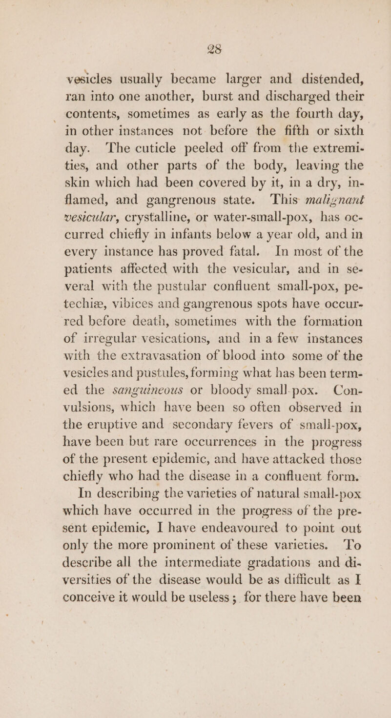 23 vesicles usually became larger and distended, ran into one another, burst and discharged their contents, sometimes as early as the fourth day, in other instances not before the fifth or sixth day. ‘The cuticle peeled off from the extremi- ties, and other parts of the body, leaving the skin which had been covered by it, in a dry, in- flamed, and gangrenous state. ‘This malignant vesicular, crystalline, or water-small-pox, has oc- curred chiefly in infants below a year old, and in every instance has proved fatal. In most of the patients affected with the vesicular, and in se- veral with the pustular confluent small-pox, pe- techize, vibices and gangrenous spots have occur- red before death, sometimes with the formation of irregular vesications, and in a few instances with the extravasation of blood into some of the vesicles and pustules, forming what has been term- ed the sanguineous or bloody small-pox. Con- vulsions, which have been so often observed in the eruptive and secondary fevers of small-pox, have been but rare occurrences in the progress of the present epidemic, and have attacked those chiefly who had the disease in a confluent form. In describing the varieties of natural small-pox which have occurred in the progress of the pre- sent epidemic, I have endeavoured to point out only the more prominent of these varieties. ‘To describe all the intermediate gradations and di- versities of the disease would be as difficult as I conceive it would be useless; for there have been