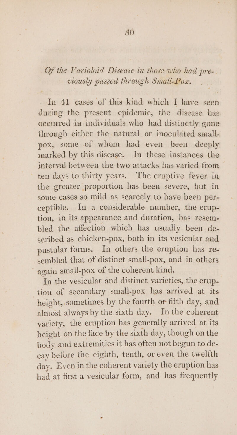OF the Varioloid Disease in those who had pre-. viously passed through Smali-Pow. In 41 cases of this kind which I lave seen during the present epidemic, the disease has occurred in individuals who had distinctly gone through either the natural or moculated small- pox, some of whom had even been deeply marked by this disease. In these instances the interval between the two attacks has varied from | ten days to thirty years. The eruptive fever in the greater proportion has been severe, but in some cases so mild as scarcely to have been per- ceptible. In a considerable number, the erup- tion, in its appearance and duration, has resem- bled the affection which has usually been de- scribed as chicken-pox, both in its vesicular and pustular forms. In others the eruption has re- sembled that of distinct small-pox, and in others again small-pox of the coherent kind. In the vesicular and distinct varieties, the erup- tion of secondary small-pox has arrived at its height, sometimes by the fourth or fifth day, and almost always by the sixth day. In the coherent variety, the eruption has generally arrived at its height on the face by the sixth day, though on the body and extr emities it has often not HowuA to de- cay before the eighth, tenth, or even the twelfth day. Even in the coherent variety the eruption has had at first a vesicular form, and has frequently