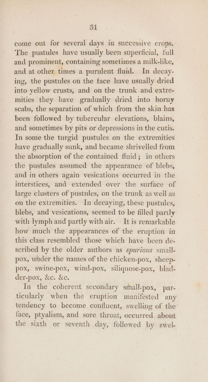 come out for several days in successive crops.: The pustules have usually been superficial, full and prominent, containing sometimes a milk-like, and at other times a purulent fluid. In decay- ing, the pustules on the face have usually dried into yellow crusts, and on the trunk and extre- mities they have gradually dried into horny scabs, the separation of which from the skin has been followed by tubercular elevations, blains, and sometimes by pits or depressions in the cutis. In some the turgid pustules on the extremities have gradually sunk, and became shrivelled from the absorption of the contained fluid; in others the pustules assumed the appearance of blebs, and in others again vesications occurred in. the interstices, and extended over the surface of large clusters of pustules, on the trunk as well as on the extremities. In decaying, these pustules, blebs, and vesications, seemed to be filled partly with lymph and partly with air. It is remarkable how much the appearances of the eruption in this class resembled those which have been de- scribed by the older authors as spurious small- pox, under the names of the chicken-pox, sheep- pox, swine-pox, wind-pox, siliquose-pox, blad- der-pox, &amp;c. &amp;c. In the coherent secondary sthall-pox, par- ticularly when the eruption manifested any tendency to become confluent, swelling of the: face, ptyalism, and sore throat, occurred about the sixth or seventh day, followed by swel-