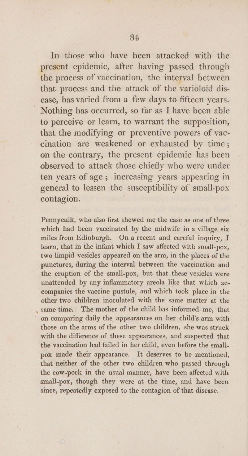 34: In those who have been attacked with the present epidemic, after having passed through the process of vaccination, the interval between that process and the attack of the varioloid dis- ease, has varied from a few days to fifteen years. Nothing has occurred, so far as I have been able to perceive or learn, to warrant the supposition, that the modifying or preventive powers of vac- cination are weakened or exhausted by time; on the contrary, the present epidemic has been observed to attack those chiefly who were under ten years of age; increasing years appearing in general to lessen the susceptibility of small-pox contagion. | Pennycuik, who also first shewed me the case as one of three which had been yaccinated by the midwife in a village six | miles from Edinburgh. Ona recent and careful inquiry, I learn, that in the infant which I saw affected with small-pox, two limpid vesicles appeared on the arm, in the places of the punctures, during the interval between the vaccination and the eruption of the small-pox, but that these vesicles were unattended by any inflammatory areola like that which ac- companies the vaccine pustule, and which took place in the other two children inoculated with the same matter at the , same time. The mother of the child has informed me, that on comparing daily the appearances on her child’s arm with those on the arms of the other two children, she was struck with the difference of these appearances, and suspected that the vaccination had failed in her child, even before the small- pox made their appearance. It deserves to be mentioned, that neither of the other two children who passed through the cow-pock in the usual manner, have been affected with small-pox, though they were at the time, and have been since, repeatedly exposed to the contagion of that disease.