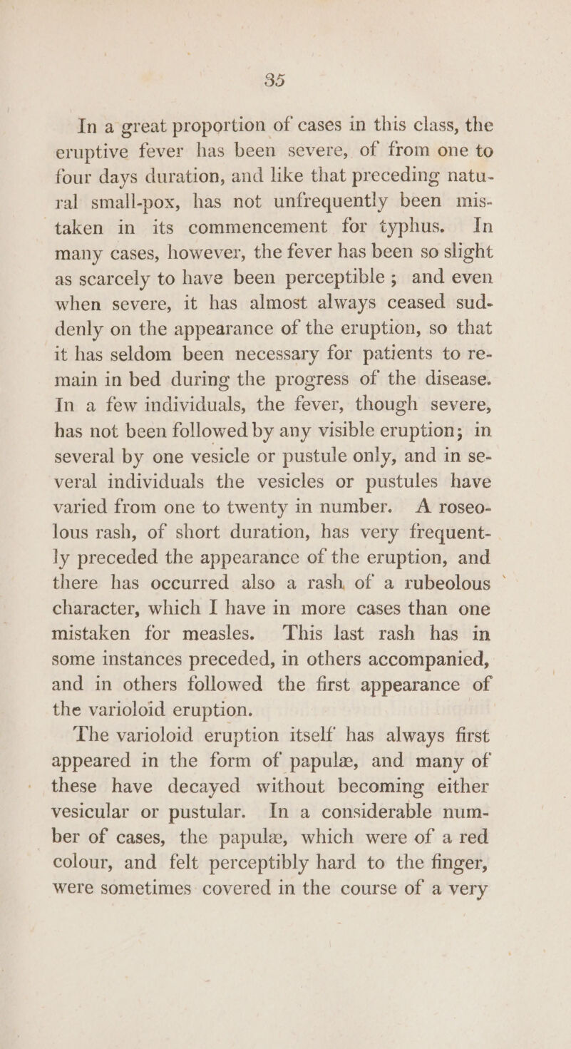 In a great proportion of cases in this class, the eruptive fever has been severe, of from one to four days duration, and like that preceding natu- ral small-pox, has not unfrequently been mis- taken in its commencement for typhus. In many cases, however, the fever has been so slight as scarcely to have been perceptible ; and even when severe, it has almost always ceased sud- denly on the appearance of the eruption, so that it has seldom been necessary for patients to re- main in bed during the progress of the disease. In a few individuals, the fever, though severe, has not been followed by any visible eruption; in several by one vesicle or pustule only, and in se- veral individuals the vesicles or pustules have varied from one to twenty in number. A roseo- lous rash, of short duration, has very frequent- ly preceded the appearance of the eruption, and there has occurred also a rash. of a rubeolous © character, which I have in more cases than one mistaken for measles. This last rash has in some instances preceded, in others accompanied, and in others followed the first appearance of the varioloid eruption. The varioloid eruption itself has always first appeared in the form of papule, and many of these have decayed without becoming either vesicular or pustular. In a considerable num- ber of cases, the papule, which were of a red colour, and felt perceptibly hard to the finger, were sometimes covered in the course of a very