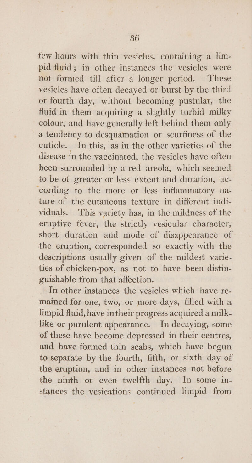 few hours with thin vesicles, containing a lim- pid fluid; in other instances the vesicles were not formed till after a longer period. ‘These vesicles have often decayed or burst by the third or fourth day, without becoming pustular, the fluid in them acquiring a slightly turbid milky colour, and have generally left behind them only a tendency to desquamation or scurfiness of the cuticle. In this, as in the other varieties of the disease in the vaccinated, the vesicles have often been surrounded by a red areola, which seemed to be of greater or less extent and duration, ac- cording to the more or less inflammatory na- ture of the cutaneous texture in different indi- viduals. ‘This variety has, in the mildness of the eruptive fever, the strictly vesicular character, short duration and mode of disappearance of the eruption, corresponded so exactly with the descriptions usually given of the mildest varie- ties of chicken-pox, as not to have been distin- guishable from that affection. In other instances the vesicles which have re- mained for one, two, or more days, filled with a limpid fluid, have in their progress acquired a milk- like or purulent appearance. In decaying, some of these have become depressed in their centres, and have formed thin scabs, which have begun to separate by the fourth, fifth, or sixth day of the eruption, and in other instances not before the ninth or even twelfth day. In some in- stances the vesications continued limpid from