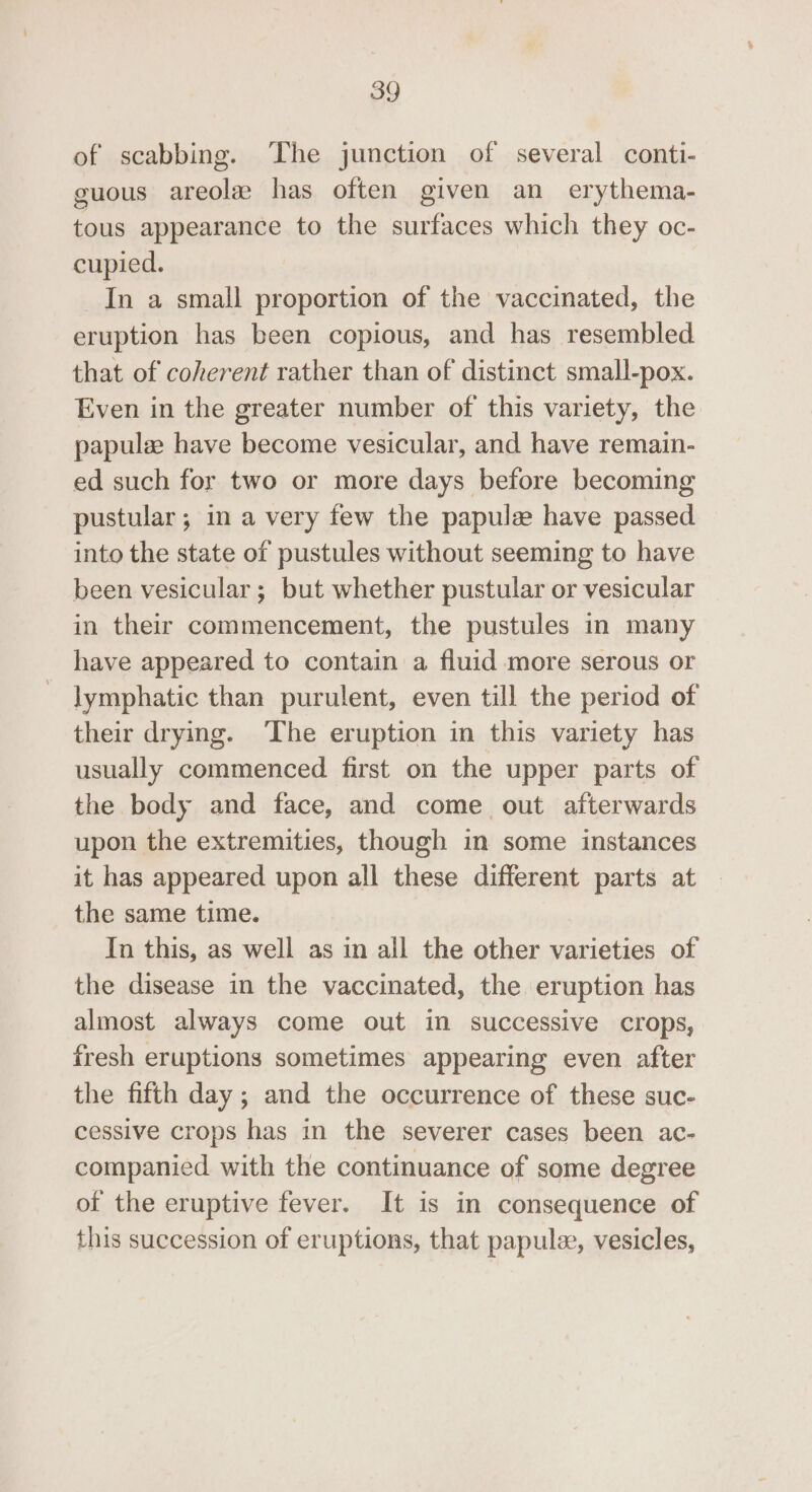 of scabbing. The junction of several conti- guous areolz has often given an erythema- tous appearance to the surfaces which they oc- cupied. In a small proportion of the vaccinated, the eruption has been copious, and has resembled that of coherent rather than of distinct small-pox. Even in the greater number of this variety, the papule have become vesicular, and have remain- ed such for two or more days before becoming pustular; in a very few the papule have passed into the state of pustules without seeming to have been vesicular; but whether pustular or vesicular in their commencement, the pustules in many have appeared to contain a fluid more serous or lymphatic than purulent, even till the period of their drying. The eruption in this variety has usually commenced first on the upper parts of the body and face, and come out afterwards upon the extremities, though in some instances it has appeared upon all these different parts at the same time. In this, as well as in all the other varieties of the disease in the vaccinated, the eruption has almost always come out in successive crops, fresh eruptions sometimes appearing even after the fifth day; and the occurrence of these suc- cessive crops has in the severer cases been ac- companied with the continuance of some degree of the eruptive fever. It is in consequence of this succession of eruptions, that papulee, vesicles,