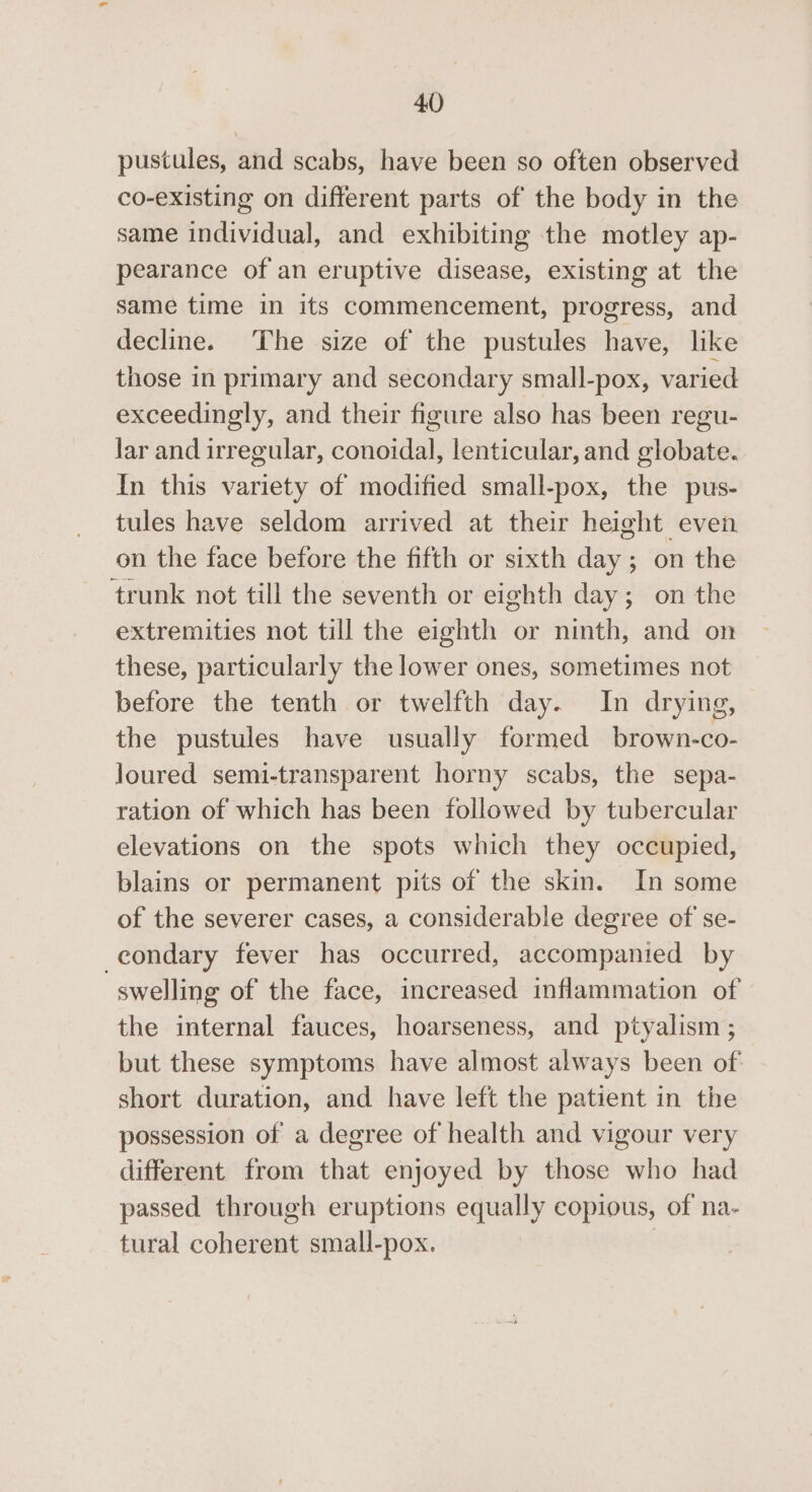pustules, and scabs, have been so often observed co-existing on different parts of the body in the same individual, and exhibiting the motley ap- pearance of an eruptive disease, existing at the same time in its commencement, progress, and decline. The size of the pustules have, like those in primary and secondary small-pox, varied exceedingly, and their figure also has been regu- lar and irregular, conoidal, lenticular, and globate. In this variety of modified small-pox, the pus- tules have seldom arrived at their height even on the face before the fifth or sixth day; on the trunk not till the seventh or eighth day; on the extremities not till the eighth or ninth, and on these, particularly the lower ones, sometimes not before the tenth or twelfth day. In drying, the pustules have usually formed brown-co- Joured semi-transparent horny scabs, the sepa- ration of which has been followed by tubercular elevations on the spots which they occupied, blains or permanent pits of the skin. In some of the severer cases, a considerable degree of se- -eondary fever has occurred, accompanied by swelling of the face, increased inflammation of — the internal fauces, hoarseness, and ptyalism; but these symptoms have almost always been of: short duration, and have left the patient in the possession of a degree of health and vigour very different from that enjoyed by those who had passed through eruptions equally copious, of na- tural coherent small-pox.