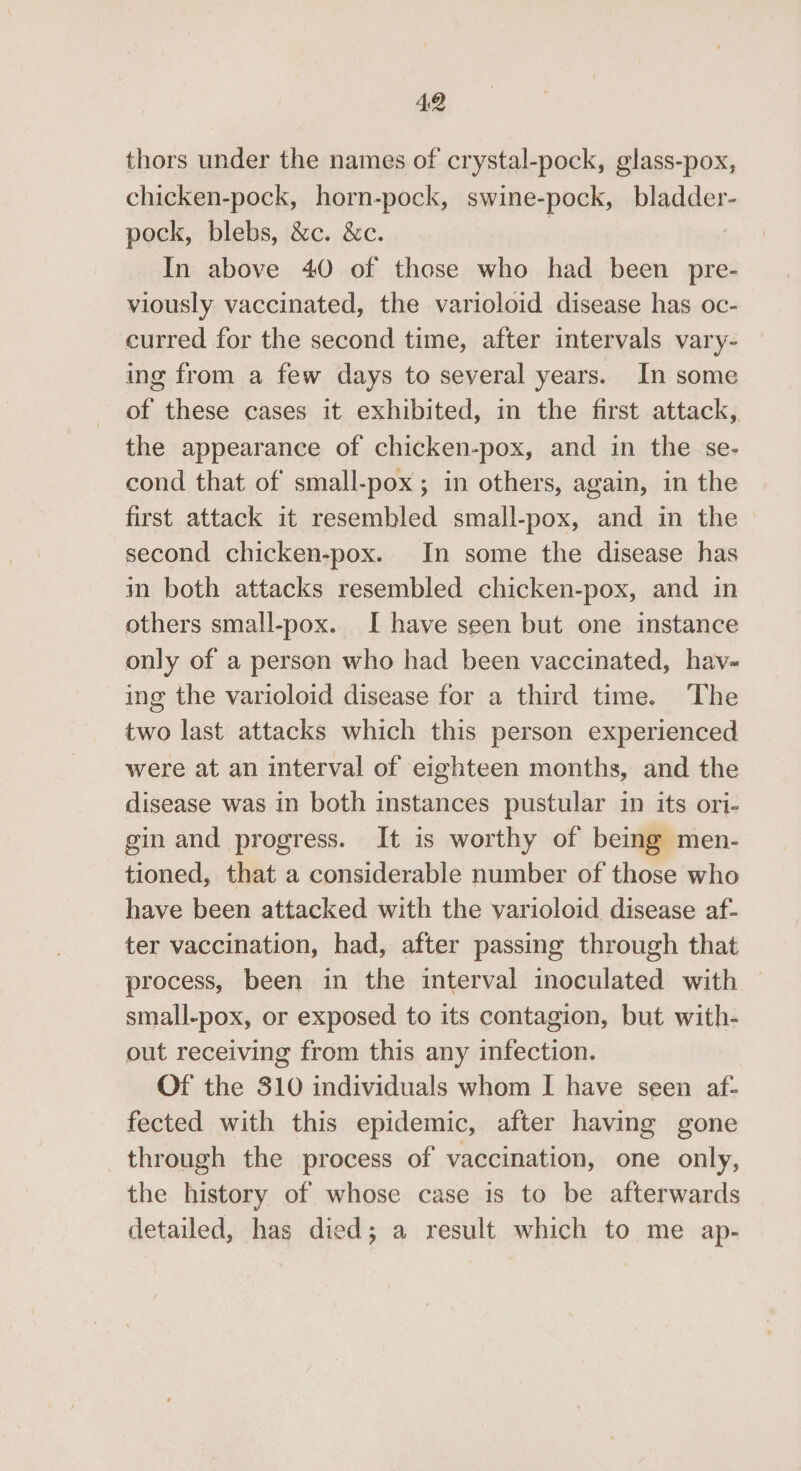 thors under the names of crystal-pock, glass-pox, chicken-pock, horn-pock, swine-pock, bladder- pock, blebs, &amp;c. &amp;c. | In above 40 of those who had been pre- viously vaccinated, the varioloid disease has oc- curred for the second time, after intervals vary- ing from a few days to several years. In some of these cases it exhibited, in the first attack, the appearance of chicken-pox, and in the se- cond that of small-pox; in others, again, in the first attack it resembled small-pox, and in the second chicken-pox. In some the disease has m both attacks resembled chicken-pox, and in others small-pox. I have seen but one instance only of a person who had been vaccinated, hav- ing the varioloid disease for a third time. The two last attacks which this person experienced were at an interval of eighteen months, and the disease was in both instances pustular in its ori- gin and progress. It is worthy of being men- tioned, that a considerable number of those who have been attacked with the varioloid disease af- ter vaccination, had, after passing through that process, been in the interval inoculated with small-pox, or exposed to its contagion, but with- out receiving from this any infection. Of the 310 individuals whom I have seen af- fected with this epidemic, after having gone through the process of vaccination, one only, the history of whose case is to be afterwards detailed, has died; a result which to me ap-
