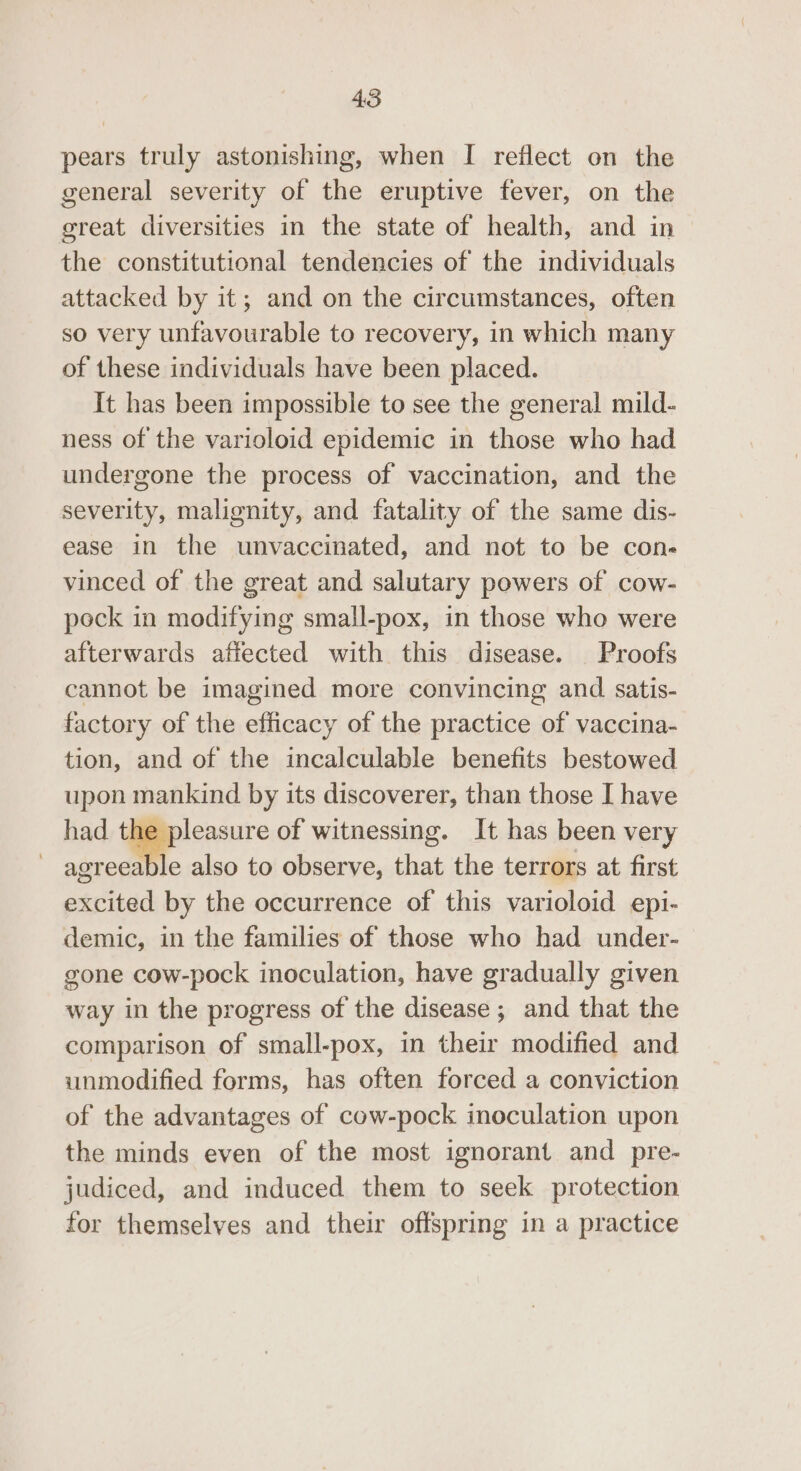 pears truly astonishing, when I reflect on the general severity of the eruptive fever, on the great diversities in the state of health, and in | the constitutional tendencies of the individuals attacked by it; and on the circumstances, often so very unfavourable to recovery, in which many of these individuals have been placed. It has been impossible to see the general mild- ness of the varioloid epidemic in those who had undergone the process of vaccination, and the severity, malignity, and fatality of the same dis- ease in the unvaccinated, and not to be con- vinced of the great and salutary powers of cow- pock in modifying small-pox, in those who were afterwards afiected with this disease. Proofs cannot be imagined more convincing and satis- factory of the efficacy of the practice of vaccina- tion, and of the incalculable benefits bestowed upon mankind by its discoverer, than those I have had the pleasure of witnessing. It has been very agreea le also to observe, that the terrors at first excited by the occurrence of this varioloid ep1- demic, in the families of those who had under- gone cow-pock inoculation, have gradually given way in the progress of the disease; and that the comparison of small-pox, in their modified and unmodified forms, has often forced a conviction of the advantages of cow-pock inoculation upon the minds even of the most ignorant and pre- judiced, and induced them to seek protection for themselves and their offspring in a practice
