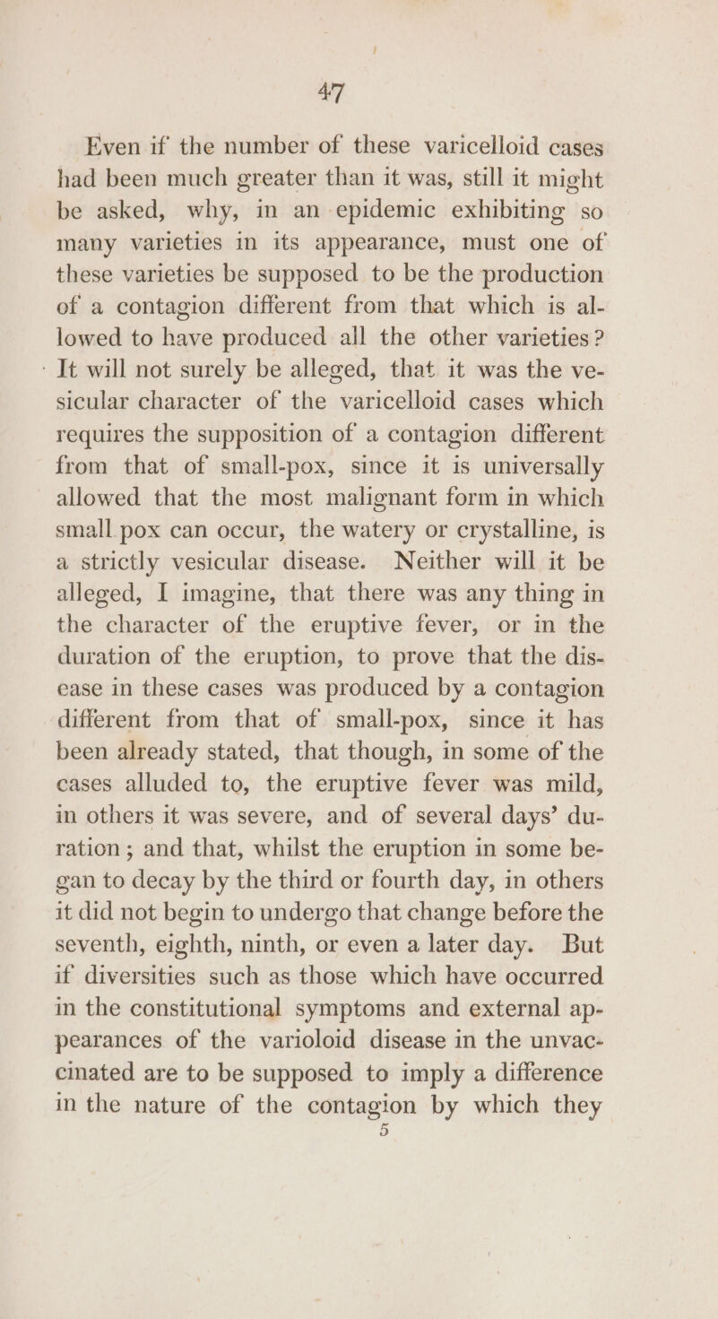 Even if the number of these varicelloid cases had been much greater than it was, still it might be asked, why, in an epidemic exhibiting so many varieties in its appearance, must one of these varieties be supposed to be the production of a contagion different from that which is al- lowed to have produced all the other varieties ? It will not surely be alleged, that it was the ve- sicular character of the varicelloid cases which requires the supposition of a contagion different from that of small-pox, since it is universally allowed that the most malignant form in which small pox can occur, the watery or crystalline, is a strictly vesicular disease. Neither will it be alleged, I imagine, that there was any thing in the character of the eruptive fever, or in the duration of the eruption, to prove that the dis- ease in these cases was produced by a contagion different from that of small-pox, since it has been already stated, that though, in some of the cases alluded to, the eruptive fever was mild, in others it was severe, and of several days’ du- ration ; and that, whilst the eruption in some be- gan to decay by the third or fourth day, in others it did not begin to undergo that change before the seventh, eighth, ninth, or even a later day. But if diversities such as those which have occurred in the constitutional symptoms and external ap- pearances of the varioloid disease in the unvac- cinated are to be supposed to imply a difference in the nature of the contagion by which they 5