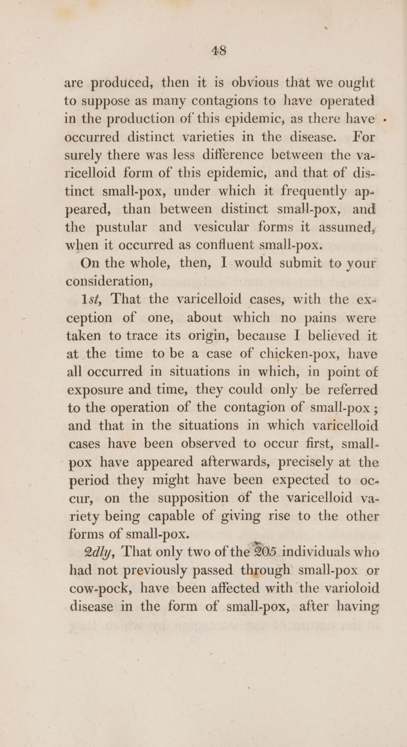 are produced, then it is obvious that we ought to suppose as many contagions to have operated in the production of this epidemic, as there have - occurred distinct varieties in the disease. For surely there was less difference between the va- ricelloid form of this epidemic, and that of dis- tinct small-pox, under which it frequently ap- peared, than between distinct small-pox, and the pustular and vesicular forms it assumed, when it occurred as confluent small-pox. On the whole, then, I would submit to your consideration, Ist, That the varicelloid cases, with the ex- ception of one, about which no pains were taken to trace its origin, because I believed it at the time to be a case of chicken-pox, have all occurred in situations in which, in point of exposure and time, they could only be referred to the operation of the contagion of small-pox ; and that in the situations in which varicelloid cases have been observed to occur first, small- pox have appeared afterwards, precisely at the period they might have been expected to oc- cur, on the supposition of the varicelloid va- riety being capable of giving rise to the other forms of small-pox. 2dly, That only two of the 905 individuals who had not previously passed through small-pox or cow-pock, have been affected with the varioloid disease in the form of small-pox, after having