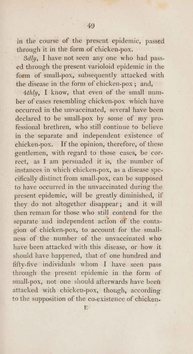 in the course of the present epidemic, passed through it in the form of chicken-pox. 8dly, I have not seen any one who had pass- ed through the present varioloid epidemic in the form of small-pox, subsequently attacked with the disease in the form of chicken-pox ; and, 4thly, I know, that even of the small num- ber of cases resembling chicken-pox which have occurred in the unvaccinated, several have been declared to be small-pox by some of my pro- fessional brethren, who still continue to believe in the separate and independent existence of chicken-pox. If the opinion, therefore, of these gentlemen, with regard to those cases, be cor- rect, as I am persuaded it is, the number of anstances in which chicken-pox, as a disease spe- cifically distinct from small-pox, can be supposed to have occurred in the unvaccinated during the present epidemic, will be greatly diminished, if they do not altogether disappear; and it will then remain for those who still contend for the separate and independent action of the conta- gion of chicken-pox, to account for the small- ness of the number of the unvaccinated who have been attacked with this disease, or how it should have happened, that of one hundred and fifty-five individuals whom I have seen pass through the present epidemic in the form of small-pox, not one should afterwards have been attacked with chicken-pox, though, according to the supposition of the co-existence of chicken.