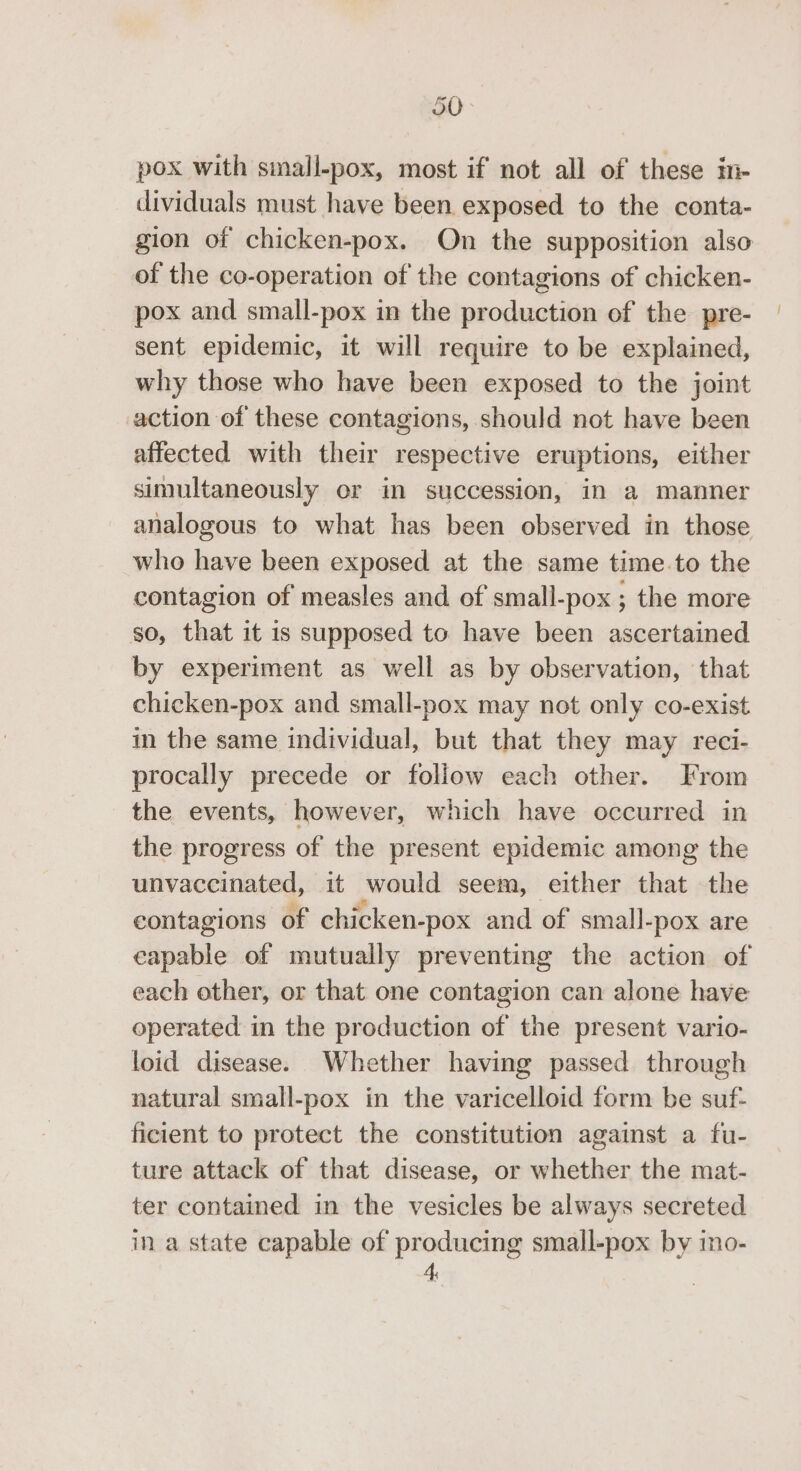 o0&gt; pox with small-pox, most if not all of these in- dividuals must have been exposed to the conta- gion of chicken-pox. On the supposition also of the co-operation of the contagions of chicken- pox and small-pox in the production of the pre- sent epidemic, it will require to be explained, why those who have been exposed to the joint action of these contagions, should not have been affected with their respective eruptions, either simultaneously or im succession, in a manner analogous to what has been observed in those who have been exposed at the same time.to the contagion of measles and of small-pox ; the more so, that it 1s supposed to. have been ascertained by experiment as well as by observation, that chicken-pox and small-pox may not only co-exist in the same individual, but that they may reci- procally precede or follow each other. From the events, however, which have occurred in the progress of the present epidemic among the unvaccinated, it would seem, either that the contagions of chicken-pox and of small-pox are capable of mutually preventing the action of each other, or that one contagion can alone have operated in the production of the present vario- loid disease. Whether having passed through natural small-pox in the varicelloid form be suf- ficient to protect the constitution against a fu- ture attack of that disease, or whether the mat- ter contained in the vesicles be always secreted in a state capable of producing small-pox by ino- 4,