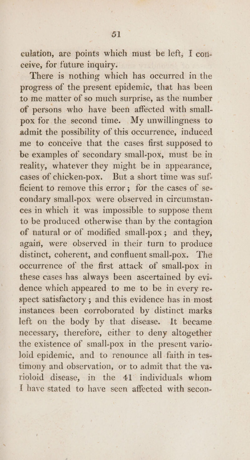 culation, are points which must be left; I con. ceive, for future inquiry. There is nothing which has occurred in the progress of the present epidemic, that has been to me matter of so much surprise, as the number of persons who have been affected with small- pox for the second time. My unwillingness to admit the possibility of this occurrence, induced me to conceive that the cases first supposed to be examples of secondary small-pox, must be in reality, whatever they might be in appearance, cases of chicken-pox. But a short time was suf: ficient to remove this error; for the cases of se- condary small-pox were observed in circumstan- ces in which it was impossible to suppose them to be produced otherwise than by the contagion of natural or of modified small-pox; and they, again, were observed in their turn to produce distinct, coherent, and confluent small-pox. The occurrence of the first attack of small-pox in these cases has always been ascertained by evi- dence which appeared to me to be in every re- spect satisfactory ; and this evidence has in most instances been corroborated by distinct marks left on the body by that disease. It became necessary, therefore, either to deny altogether the existence of small-pox in the present vario- — loid epidemic, and to renounce all faith in tes- timony and observation, or to admit that the va- rioloid disease, in the 41 individuals whom { have stated to have seen affected with secon-